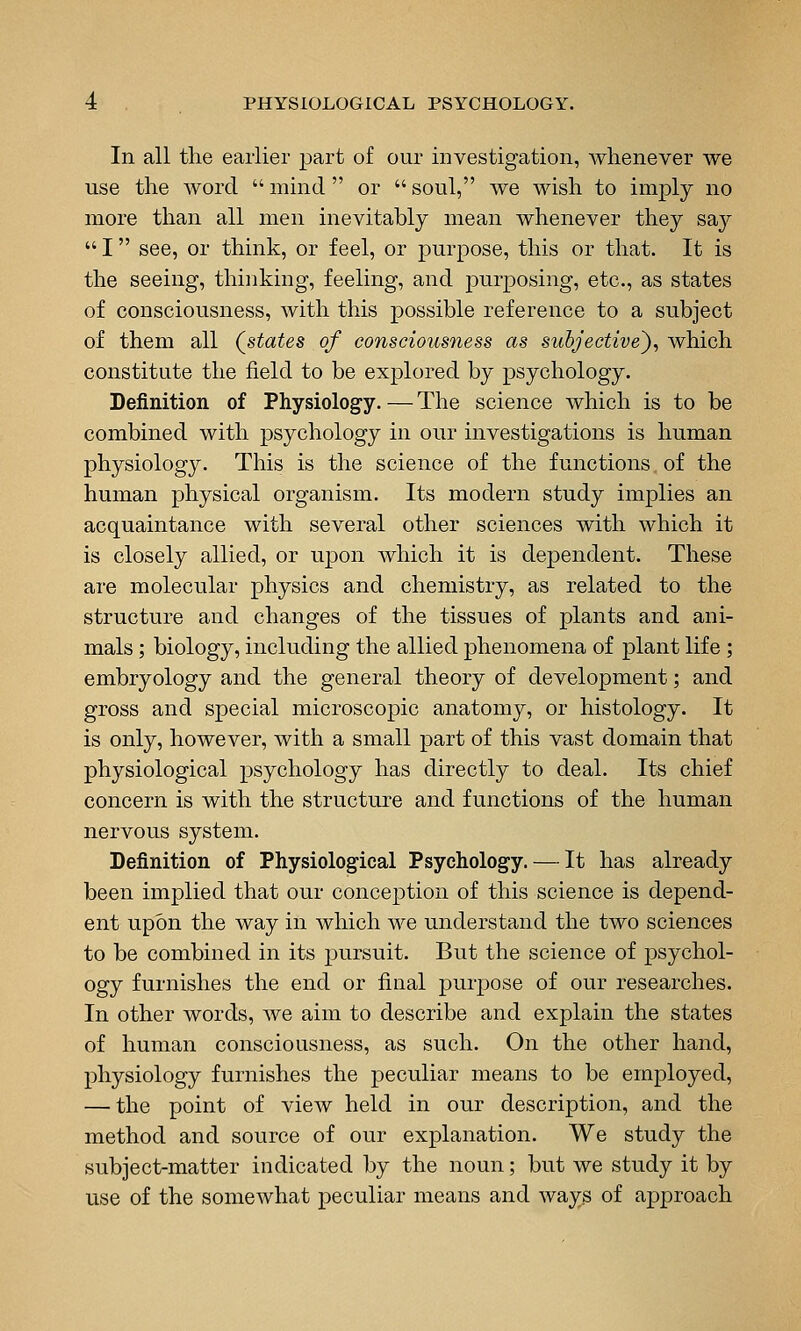 In all the earlier part of our investigation, whenever we use the word  mind  or  soul, we wish to imply no more than all men inevitably mean whenever they say  I see, or think, or feel, or purpose, this or that. It is the seeing, thinking, feeling, and j)urposing, etc., as states of consciousness, with this possible reference to a subject of them all (^states of consciousness as subjective'), which constitute the field to be explored by psychology. Definition of Physiology. — The science which is to be combined with psychology in our investigations is human physiology. This is the science of the functions of the human physical organism. Its modern study implies an acquaintance with several other sciences with which it is closely allied, or upon which it is dependent. These are molecular physics and chemistry, as related to the structure and changes of the tissues of plants and ani- mals ; biology, including the allied phenomena of plant life ; embryology and the general theory of development; and gross and special microscopic anatomy, or histology. It is only, however, with a small part of this vast domain that physiological psychology has directly to deal. Its chief concern is with the structure and functions of the human nervous system. Definition of Physiological Psychology. — It has already been implied that our conception of this science is depend- ent upon the way in which we understand the two sciences to be combined in its pursuit. But the science of psychol- ogy furnishes the end or final purpose of our researches. In other words, we aim to describe and explain the states of human consciousness, as such. On the other hand, physiology furnishes the peculiar means to be employed, — the point of view held in our description, and the method and source of our explanation. We study the subject-matter indicated by the noun; but we study it by use of the somewhat peculiar means and ways of approach