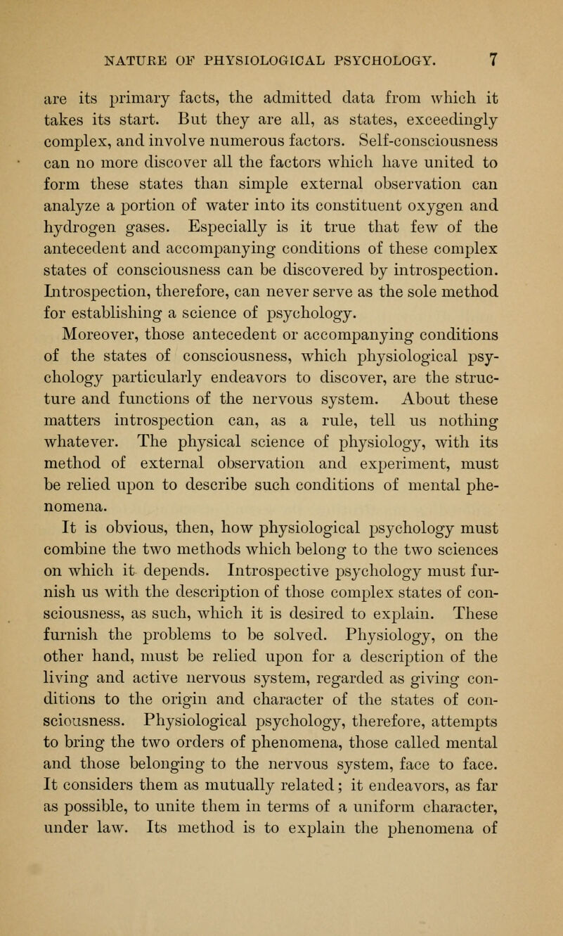 lire its primary facts, the admitted data from which it takes its start. But they are all, as states, exceedingly complex, and involve numerous factors. Self-consciousness can no more discover all the factors which have united to form these states than simple external observation can analyze a portion of water into its constituent oxygen and hydrogen gases. Especially is it true that few of the antecedent and accompanying conditions of these complex states of consciousness can be discovered by introspection. Litrospection, therefore, can never serve as the sole method for establishing a science of psychology. Moreover, those antecedent or accompanying conditions of the states of consciousness, which physiological psy- chology particularly endeavors to discover, are the struc- ture and functions of the nervous system. About these matters introspection can, as a rule, tell us notliing whatever. The physical science of physiology, with its method of external observation and experiment, must be relied upon to describe such conditions of mental phe- nomena. It is obvious, then, how physiological psychology must combine the two methods which belong to the two sciences on which it depends. Introspective psychology must fur- nish us with the description of those complex states of con- sciousness, as such, which it is desired to explain. These fui-nish the problems to be solved. Physiology, on the other hand, must be relied upon for a description of the living and active nervous system, regarded as giving con- ditions to the origin and character of the states of con- sciousness. Physiological psychology, therefore, attempts to bring the two orders of phenomena, those called mental and those belonging to the nervous system, face to face. It considers them as mutually related; it endeavors, as far as possible, to unite them in terms of a uniform character, under law. Its method is to explain the phenomena of