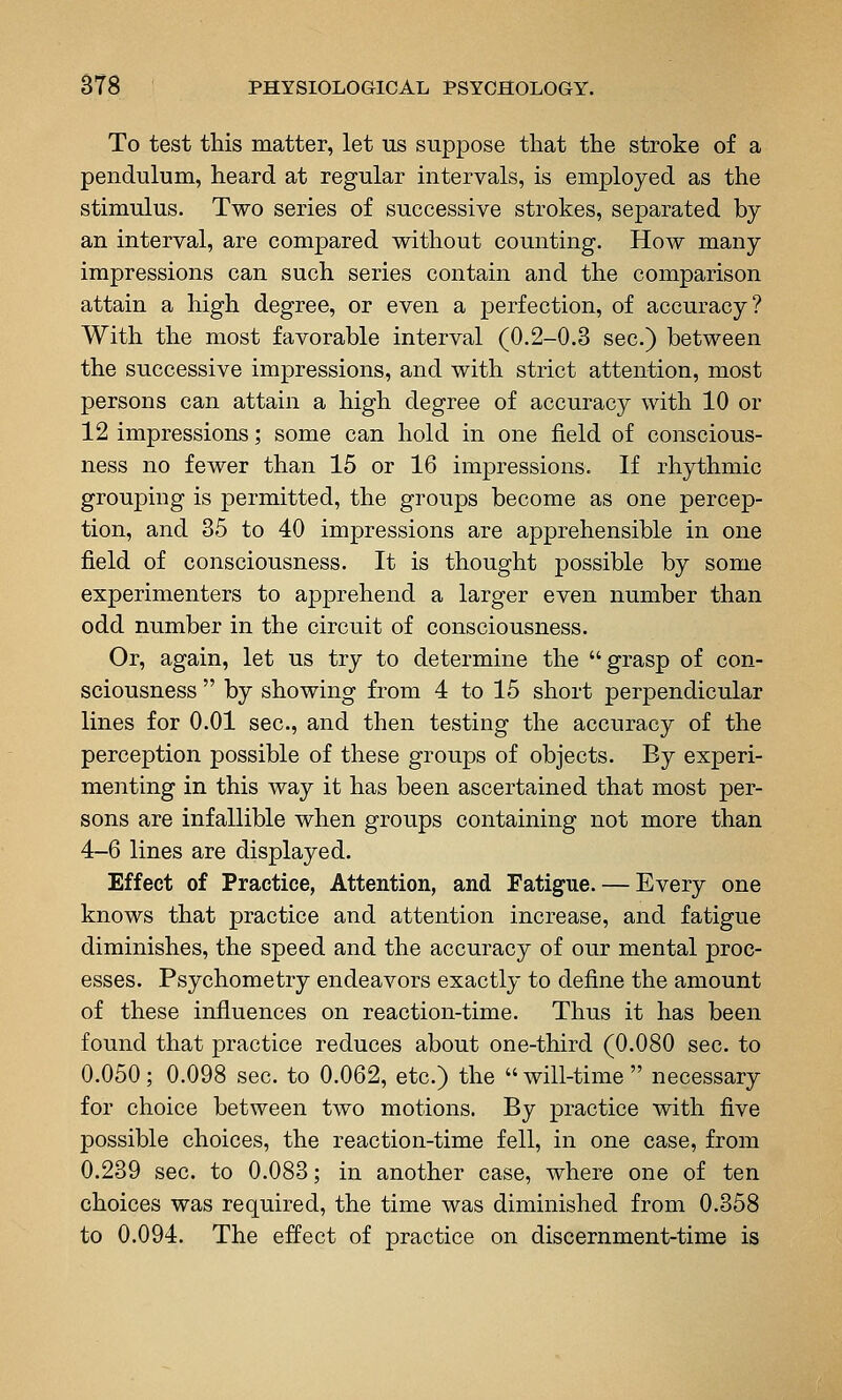 To test this matter, let us suppose that the stroke of a pendulum, heard at regular intervals, is employed as the stimulus. Two series of successive strokes, separated by an interval, are compared without counting. How many impressions can such series contain and the comparison attain a high degree, or even a perfection, of accuracy? With the most favorable interval (0.2-0.3 sec.) between the successive impressions, and with strict attention, most persons can attain a high degree of accuracy with 10 or 12 impressions; some can hold in one field of conscious- ness no fewer than 15 or 16 impressions. If rhythmic grouping is permitted, the groups become as one percep- tion, and 35 to 40 impressions are apprehensible in one field of consciousness. It is thought possible by some experimenters to apprehend a larger even number than odd number in the circuit of consciousness. Or, again, let us try to determine the grasp of con- sciousness  by showing from 4 to 15 short perpendicular lines for 0.01 sec, and then testing the accuracy of the perception possible of these groups of objects. By experi- menting in this way it has been ascertained that most per- sons are infallible when groups containing not more than 4-6 lines are displayed. Effect of Practice, Attention, and Fatigue. — Every one knows that practice and attention increase, and fatigue diminishes, the speed and the accuracy of our mental proc- esses. Psychometry endeavors exactly to define the amount of these influences on reaction-time. Thus it has been found that practice reduces about one-third (0.080 sec. to 0.050; 0.098 sec. to 0.062, etc.) the  will-time  necessary for choice between two motions. By practice with five possible choices, the reaction-time fell, in one case, from 0.239 sec. to 0.083; in another case, where one of ten choices was required, the time was diminished from 0.358 to 0.094. The effect of practice on discernment-time is