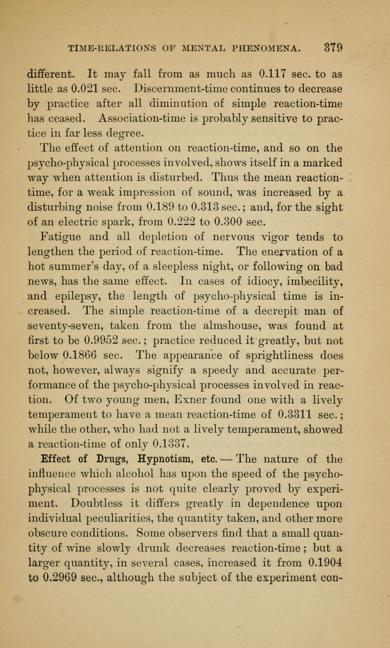 different. It may fall from as much as 0.117 sec. to as little as 0.021 sec. Discernment-time continues to decrease by practice after all diminution of simple reaction-time has ceased. Association-time is probably sensitive to prac- tice in far less degree. The effect of attention on reaction-time, and so on the psycho-physical processes involved, shows itself in a marked way when attention is disturbed. Thus the mean reaction- time, for a weak impression of sound, was increased by a disturbing noise from 0.189 to 0.313 sec.; and, for the sight of an electric spark, from 0.222 to 0.300 sec. Fatigue and all depletion of nervous vigor tends to lengthen the period of reaction-time. The enervation of a hot summer's day, of a sleepless night, or following on bad news, has the same effect. In cases of idiocy, imbecility, and epilepsy, the length of psycho-physical time is in- creased. The simple reaction-time of a decrepit man of seventy-seven, taken from the almshouse, was found at first to be 0.9952 sec.; practice reduced it greatly, but not below 0.1866 sec. The appearance of sprightliness does not, however, always signify a speedy and accurate per- formance of the psycho-physical processes involved in reac- tion. Of two young men, Exner found one with a lively temperament to have a mean reaction-time of 0.3311 sec.; while the other, who had not a lively temperament, showed a reaction-time of only 0.1337. Effect of Drugs, Hypnotism, etc. — The nature of the influence which alcohol has upon the speed of the psycho- physical processes is not quite clearly proved by experi- ment. Doubtless it differs greatly in dependence upon individual peculiarities, the quantity taken, and other more obscure conditions. Some observers find that a small quan- tity of wine slowly drunk decreases reaction-time; but a larger quantity, in several cases, increased it from 0.1904 to 0.2969 sec, although the subject of the experiment con-