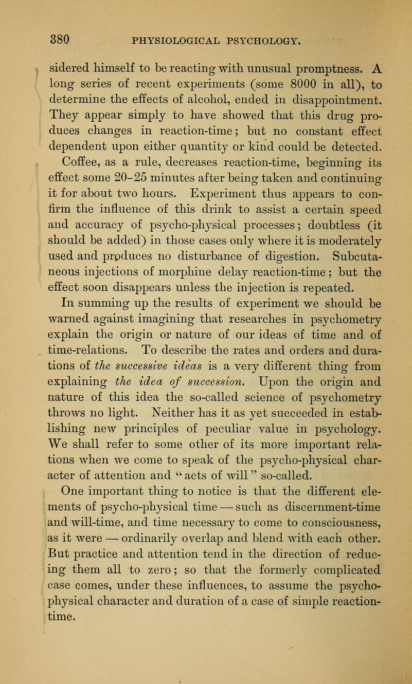 sidered himself to be reacting with unusual promptness. A long series of recent experiments (some 8000 in all), to determine the effects of alcohol, ended in disappointment. They appear simply to have showed that this drug pro- duces changes in reaction-time; but no constant effect dependent upon either quantity or kind could be detected. Coffee, as a rule, decreases reaction-time, beginning its effect some 20-25 minutes after being taken and continuing it for about two hours. Experiment thus appears to con- fk'm the influence of this drink to assist a certain speed and accuracy of psycho-physical processes; doubtless (it should be added) in those cases only where it is moderately used and prpduces no disturbance of digestion. Subcuta- neous injections of morphine delay reaction-time; but the effect soon disappears unless the injection is repeated. In summing up the results of experiment we should be warned against imagining that researches in psychometry explain the origin or nature of our ideas of time and of time-relations. To describe the rates and orders and dura- tions of the successive ideas is a very different thing from explaining the idea of succession. Upon the origin and nature of this idea the so-called science of psychometry throws no light. Neither has it as yet succeeded in estab- lishing new principles of peculiar value in psychology. We shall refer to some other of its more important rela- tions when we come to speak of the psycho-physical char- acter of attention and acts of will so-called. One important thing to notice is that the different ele- ments of psycho-physical time — such as discernment-time and will-time, and time necessary to come to consciousness, as it were — ordinarily overlap and blend with each other. But practice and attention tend in the direction of reduc- ing them all to zero; so that the formerly complicated case comes, under these influences, to assume the psycho- physical character and duration of a case of simple reaction- time.