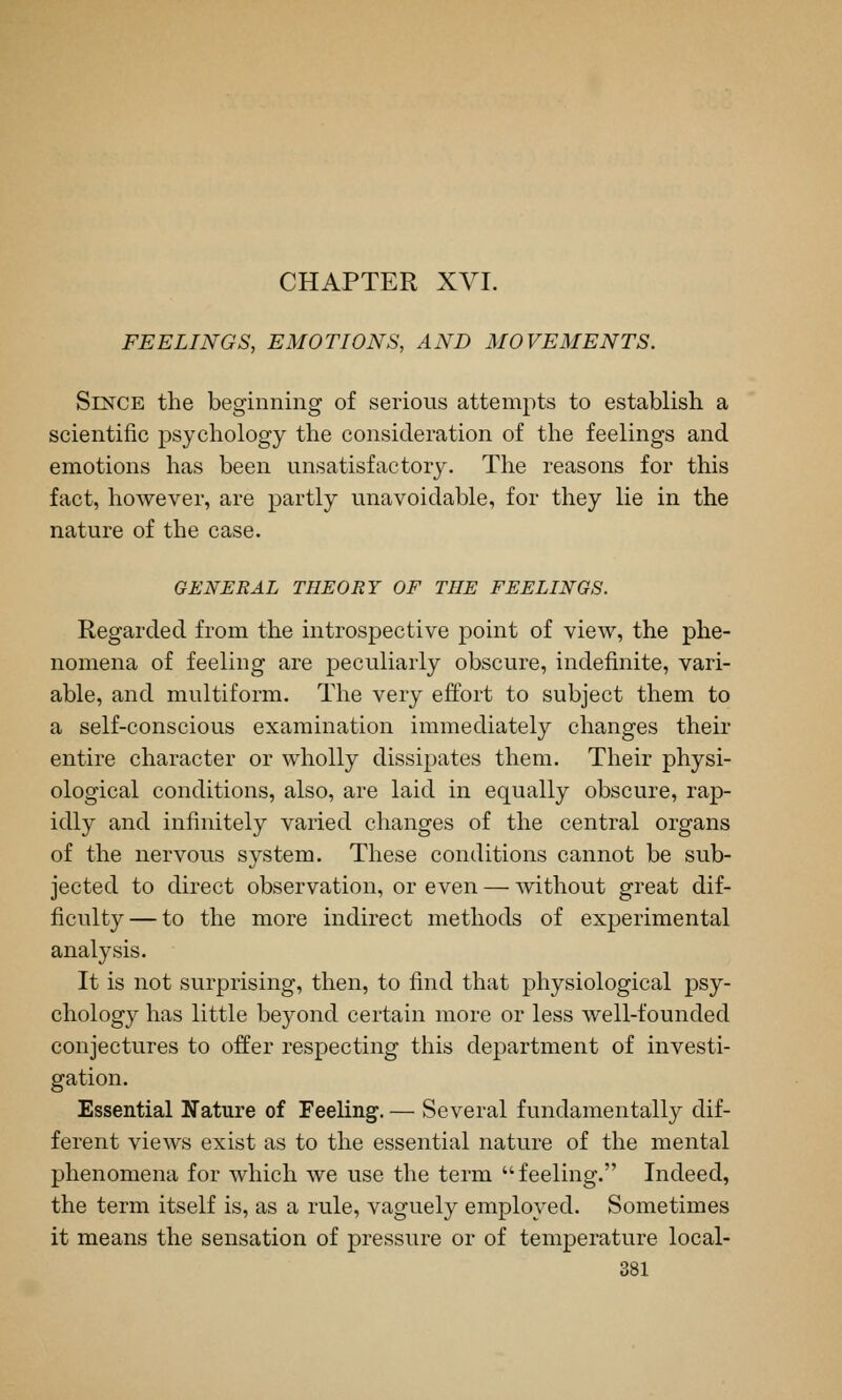 CHAPTER XVI. FEELINGS, EMOTIONS, AND MOVEMENTS. Since the beginning of serious attempts to establish a scientific psychology the consideration of the feelings and emotions has been unsatisfactory. The reasons for this fact, however, are partly unavoidable, for they lie in the nature of the case. GENERAL THEORY OF THE FEELINGS. Regarded from the introspective point of view, the phe- nomena of feeling are peculiarly obscure, indefinite, vari- able, and multiform. The very effort to subject them to a self-conscious examination immediately changes their entire character or wholly dissipates them. Their physi- ological conditions, also, are laid in equally obscure, rap- idly and infinitely varied changes of the central organs of the nervous system. These conditions cannot be sub- jected to direct observation, or even — Avithout great dif- ficulty— to the more indirect methods of experimental analysis. It is not surprising, then, to find that physiological psy- chology has little beyond certain more or less well-founded conjectures to offer respecting tliis department of investi- gation. Essential Nature of Feeling. — Several fundamentally dif- ferent views exist as to the essential nature of the mental phenomena for which we use the term feeling. Indeed, the term itself is, as a rule, vaguely employed. Sometimes it means the sensation of pressure or of temperature local-
