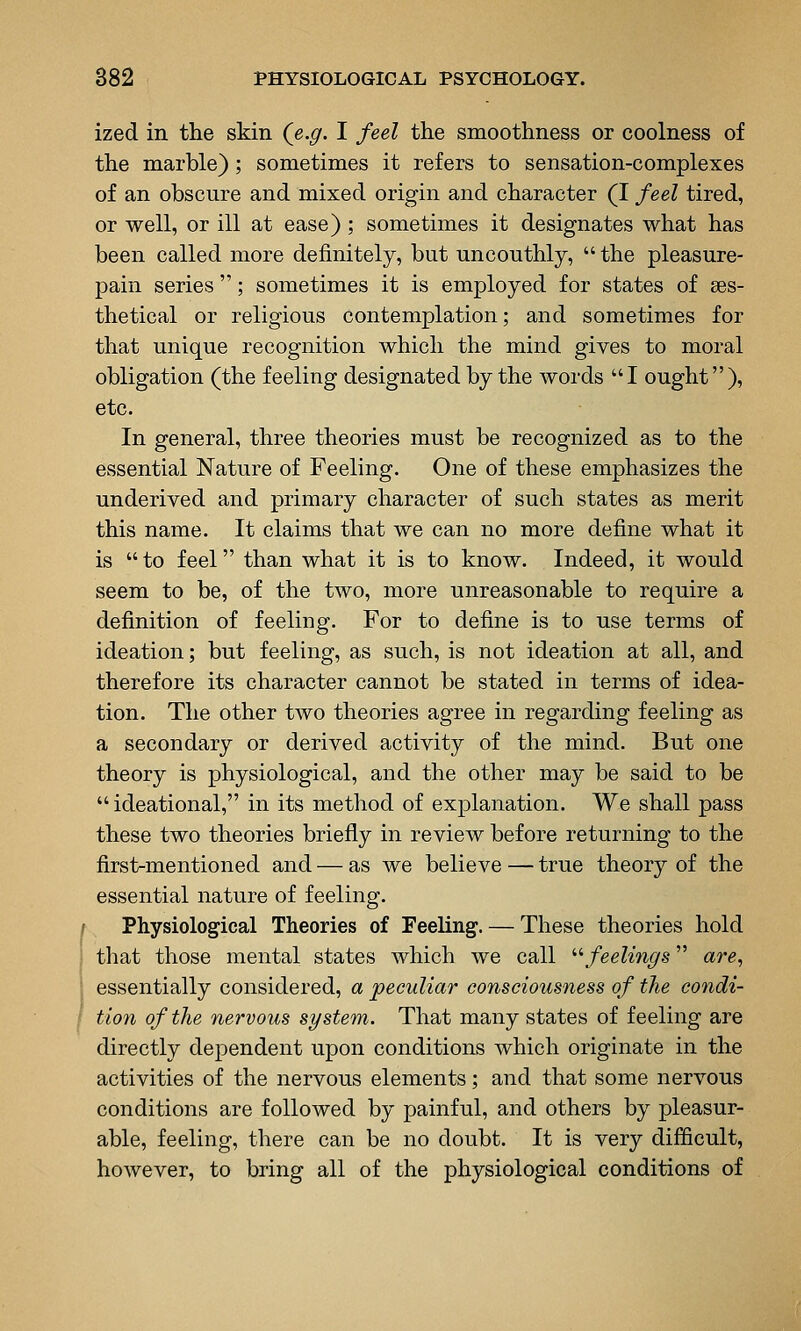 ized in the skin (e.g. I feel the smoothness or coolness of the marble) ; sometimes it refers to sensation-complexes of an obscure and mixed origin and character (I feel tired, or well, or ill at ease) ; sometimes it designates what has been called more definitely, but uncouthly,  the pleasure- pain series ; sometimes it is employed for states of ses- thetical or religious contemplation; and sometimes for that unique recognition which the mind gives to moral obligation (the feeling designated by the words I ought), etc. In general, three theories must be recognized as to the essential Nature of Feeling. One of these emphasizes the underived and primary character of such states as merit this name. It claims that we can no more define what it is  to feel than what it is to know. Indeed, it would seem to be, of the two, more unreasonable to require a definition of feeling. For to define is to use terms of ideation; but feeling, as such, is not ideation at all, and therefore its character cannot be stated in terms of idea- tion. The other two theories agree in regarding feeling as a secondary or derived activity of the mind. But one theory is physiological, and the other may be said to be ideational, in its method of explanation. We shall pass these two theories briefly in review before returning to the first-mentioned and — as we believe — true theory of the essential nature of feeling. Physiological Theories of Feeling. — These theories hold that those mental states which we call '■'•feelings are, essentially considered, a peculiar consciousness of the condi- f tion of the nervous system. That many states of feeling are directly dependent upon conditions which originate in the activities of the nervous elements; and that some nervous conditions are followed by painful, and others by pleasur- able, feeling, there can be no doubt. It is very difficult, however, to bring all of the physiological conditions of