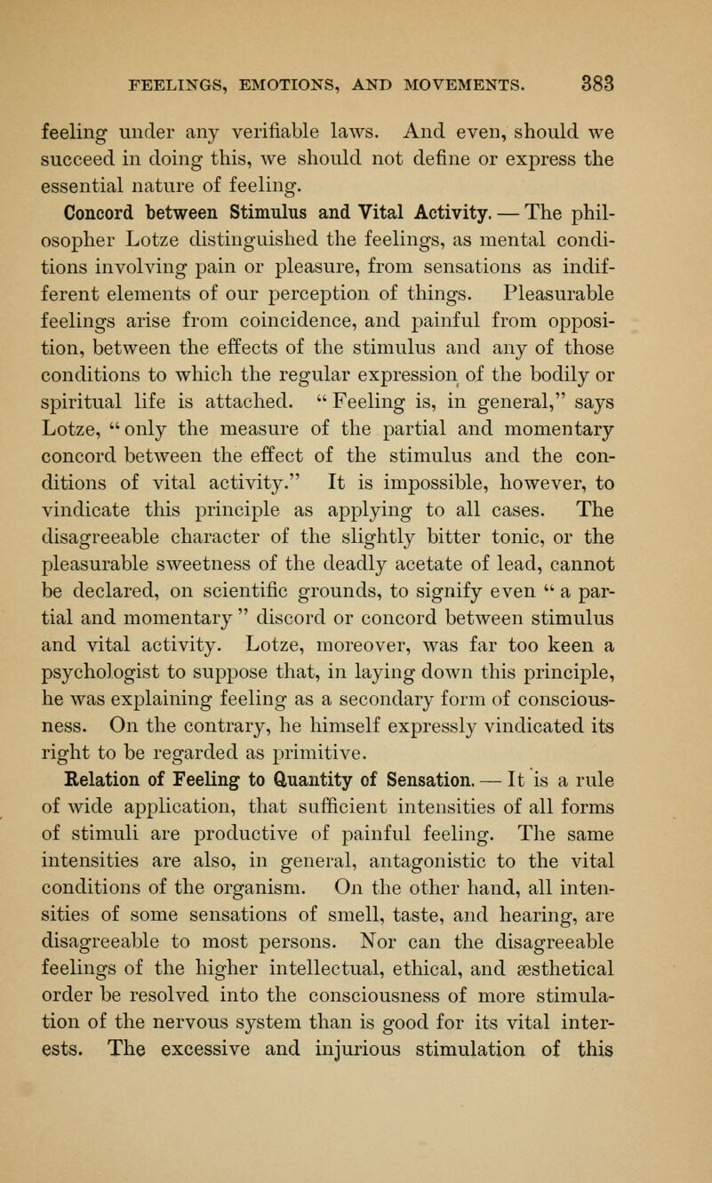 feeling under any verifiable laws. And even, should we succeed in doing this, we should not define or express the essential nature of feeling. Concord between Stimulus and Vital Activity. — The phil- osopher Lotze distinguished the feelings, as mental condi- tions involving j)ain or pleasure, from sensations as indif- ferent elements of our perception of things. Pleasurable feelings arise from coincidence, and j)ainful from opposi- tion, between the effects of the stimulus and any of those conditions to which the regular expression of the bodily or spiritual life is attached.  Feeling is, in general, says Lotze,  only the measure of the partial and momentary concord between the effect of the stimulus and the con- ditions of vital activity. It is impossible, however, to vindicate this principle as applying to all cases. The disagreeable character of the slightly bitter tonic, or the pleasurable sweetness of the deadly acetate of lead, cannot be declared, on scientific grounds, to signify even  a par- tial and momentary  discord or concord between stimulus and vital activity. Lotze, moreover, was far too keen a psychologist to suppose that, in laying down this principle, he was explaining feeling as a secondary form of conscious- ness. On the contrary, he himself expressly vindicated its right to be regarded as primitive. Relation of Feeling to Quantity of Sensation. — It is a rule of wide application, that sufficient intensities of all forms of stimuli are productive of painful feeling. The same intensities are also, in general, antagonistic to the vital conditions of the organism. On the other hand, all inten- sities of some sensations of smell, taste, and hearing, are disagreeable to most persons. Nor can the disagreeable feelings of the higher intellectual, ethical, and sesthetical order be resolved into the consciousness of more stimula- tion of the nervous system than is good for its vital inter- ests. The excessive and injurious stimulation of this