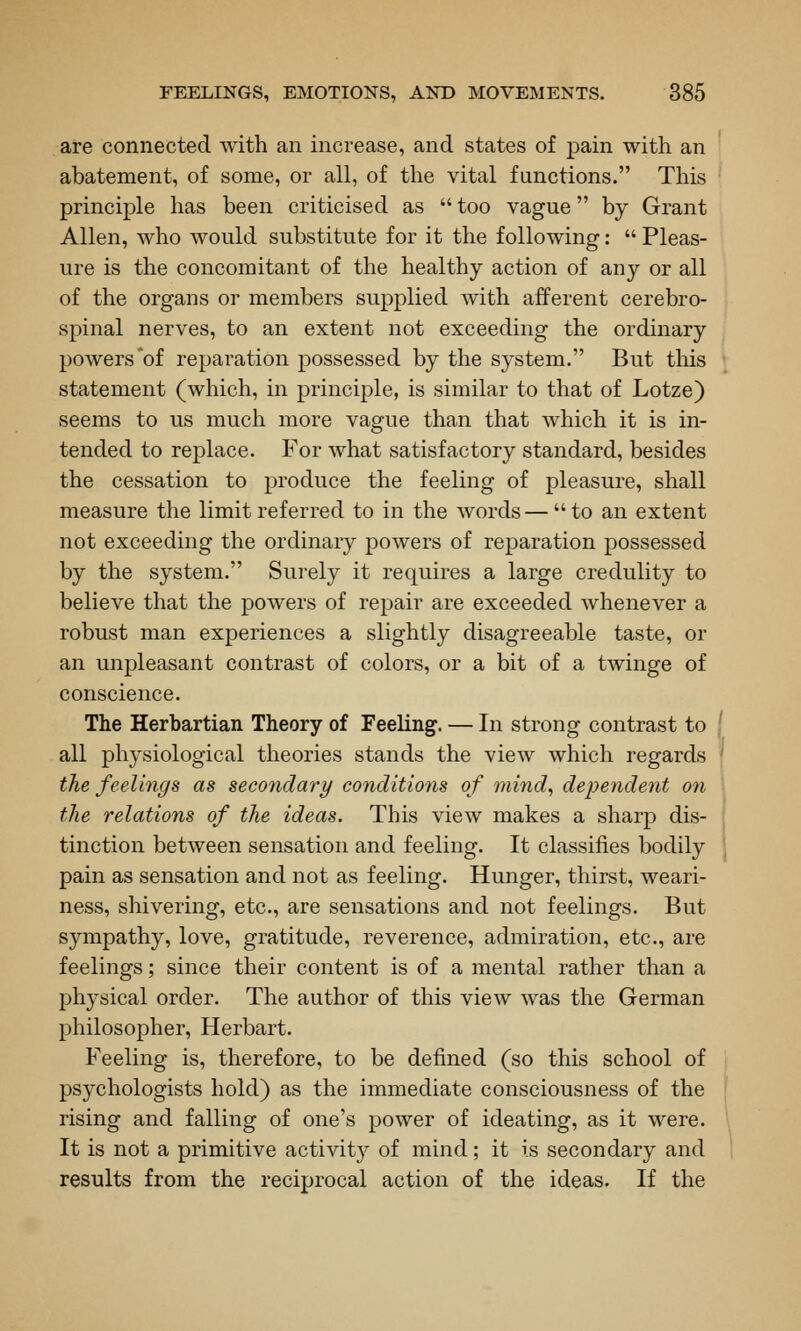 are connected with an increase, and states of pain with an abatement, of some, or all, of the vital functions. This principle has been criticised as too vague by Grant Allen, who would substitute for it the following: Pleas- ure is the concomitant of the healthy action of any or all of the organs or members supplied with afferent cerebro- spinal nerves, to an extent not exceeding the ordinary powers'of reparation possessed by the system. But tliis statement (which, in principle, is similar to that of Lotze) seems to us much more vague than that which it is in- tended to replace. For what satisfactory standard, besides the cessation to produce the feeling of pleasure, shall measure the limit referred to in the words—to an extent not exceeding the ordinary powers of reparation possessed by the system. Surely it requires a large credulity to believe that the powers of repair are exceeded whenever a robust man experiences a slightly disagreeable taste, or an unpleasant contrast of colors, or a bit of a twinge of conscience. The Herbartian Theory of Feeling. — In strong contrast to all physiological theories stands the view which regards the feelings as secoiulary conditions of mind, dependent on the relations of the ideas. This view makes a sharp dis- tinction between sensation and feeling. It classifies bodily pain as sensation and not as feeling. Hunger, thirst, weari- ness, shivering, etc., are sensations and not feelings. But sympathy, love, gratitude, reverence, admiration, etc., are feelings; since their content is of a mental rather than a physical order. The author of this view was the German philosopher, Herbart. Feeling is, therefore, to be defined (so this school of psychologists hold) as the immediate consciousness of the rising and falling of one's power of ideating, as it were. It is not a primitive activity of mind; it is secondary and results from the reciprocal action of the ideas. If the