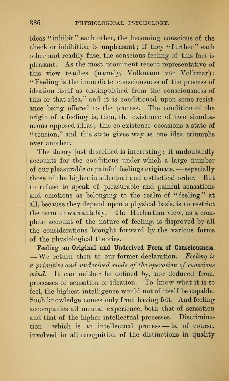 ideas inhibit each other, the becoming conscious of the check or inhibition is unpleasant; if they further each other and readily fuse, the conscious feeling of this fact is pleasant. As the most prominent recent representative of this view teaches (namely, Volkmann von Volkmar): Feeling is the immediate consciousness of the process of ideation itself as distinguished from the consciousness of this or that idea, and it is conditioned upon some resist- ance being offered to the process. The condition of the origin of a feeling is, then, the existence of two simulta- neous opposed ideas; this co-existence occasions a state of tension, and this state gives way as one idea triumphs over another. The theory just described is interesting; it undoubtedly accounts for the conditions under which a large number of our pleasurable or painful feelings originate, —especially those of the higher intellectual and sesthetical order. But to refuse to speak of pleasurable and painful sensations and emotions as belonging to the realm of feeling at all, because they depend upon a physical basis, is to restrict the term unwarrantably. The Herbartian view, as a com- plete account of the nature of feeling, is disproved by all the considerations brought forward by the various forms of the physiological theories. Feeling an Original and TJnderived Form of Consciousness. — We return then to our former declaration. Feeling is a primitive and underived mode of the operation of conscious mind. It can neither be defined by, nor deduced from, processes of sensation or ideation. To know what it is to feel, the highest intelligence would not of itself be capable. Such knowledge comes only from having felt. And feeling accompanies all mental experience, both that of sensation and that of the higher intellectual processes. Discrimina- tion — which is an intellectual process — is, of course, involved in all recognition of the distinctions in quality