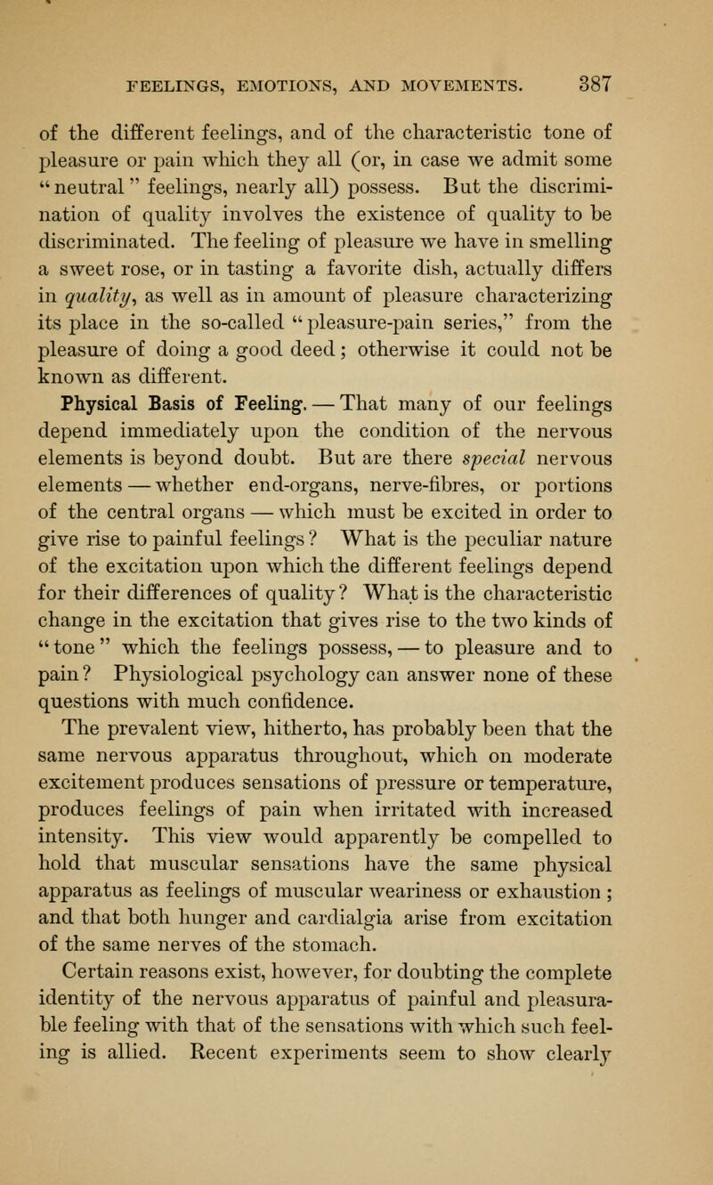 of the different feelings, and of the characteristic tone of pleasure or pain which they all (or, in case we admit some neutral feelings, nearly all) possess. But the discrimi- nation of quality involves the existence of quality to be discriminated. The feeling of pleasure we have in smelling a sweet rose, or in tasting a favorite dish, actually differs in quality^ as well as in amount of pleasure characterizing its place in the so-called pleasure-pain series, from the pleasure of doing a good deed; otherwise it could not be known as different. Physical Basis of Feeling. — That many of our feelings depend immediately upon the condition of the nervous elements is beyond doubt. But are there special nervous elements — whether end-organs, nerve-fibres, or portions of the central organs — which must be excited in order to give rise to painful feelings ? What is the peculiar nature of the excitation upon which the different feelings depend for their differences of quality ? What is the characteristic change in the excitation that gives rise to the two kinds of tone which the feelings possess, — to pleasure and to pain ? Physiological psychology can answer none of these questions with much confidence. The prevalent view, hitherto, has probably been that the same nervous apparatus throughout, which on moderate excitement produces sensations of pressure or temperature, produces feelings of pain when irritated with increased intensity. This view would apparently be compelled to hold that muscular sensations have the same physical apparatus as feelings of muscular weariness or exhaustion; and that both hunger and cardialgia arise from excitation of the same nerves of the stomach. Certain reasons exist, however, for doubting the complete identity of the nervous apparatus of painful and pleasura- ble feeling with that of the sensations with which such feel- ing is allied. Recent experiments seem to show clearlj'-
