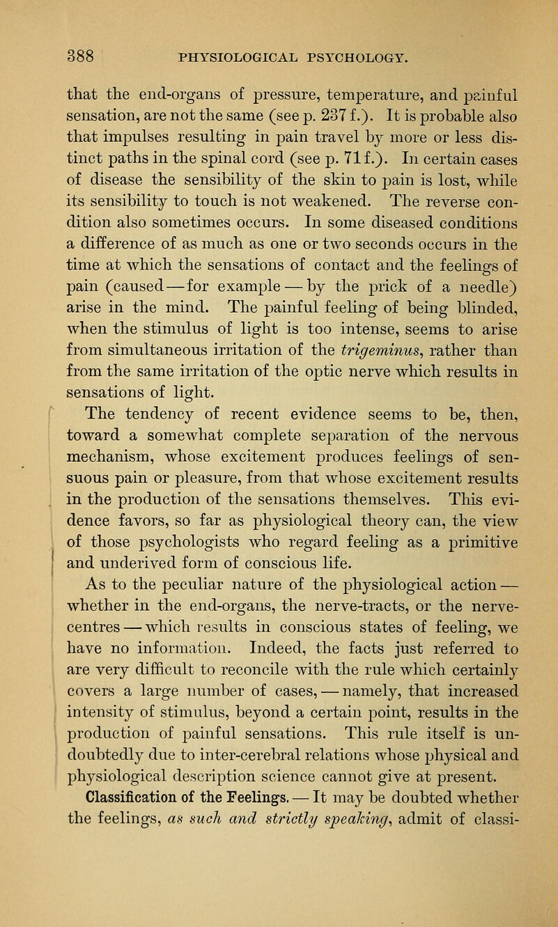 that the end-organs of pressure, temperature, and ppinful sensation, are not the same (see p. 237 f.). It is probable also that impulses resulting in pain travel by more or less dis- tinct paths in the spinal cord (see p. 71 f.). In certain cases of disease the sensibility of the skin to pain is lost, while its sensibility to touch is not weakened. The reverse con- dition also sometimes occurs. In some diseased conditions a difference of as much as one or two seconds occurs in the time at which the sensations of contact and the feelings of pain (caused—for example — by the prick of a needle) arise in the mind. The ]3ainful feeling of being blinded, when the stimulus of light is too intense, seems to arise from simultaneous irritation of the trigeminus, rather than from the same irritation of the optic nerve which results in sensations of light. The tendency of recent evidence seems to be, then, toward a somewhat complete separation of the nervous mechanism, whose excitement produces feelings of sen- suous pain or pleasure, from that whose excitement results in the production of the sensations themselves. This evi- dence favors, so far as physiological theory can, the view of those psychologists who regard feeling as a primitive and underived form of conscious life. As to the peculiar nature of the physiological action — whether in the end-organs, the nerve-tracts, or the nerve- centres— which results in conscious states of feeling, we have no information. Indeed, the facts just referred to are very difficult to reconcile with the rule which certainly covers a large number of cases, — namely, that increased intensity of stimulus, beyond a certain point, results in the production of painful sensations. This rule itself is un- doubtedly due to inter-cerebral relations whose physical and physiological description science cannot give at present. Classification of the Feelings. — It may be doubted whether the feelings, as such and strictly spealcing, admit of classi-