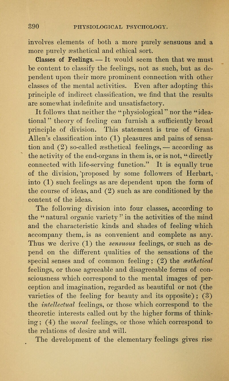 involves elements of both, a more purely sensuous and a more purely sesthetical and ethical sort. Classes of Feelings. — It would seem then that we must be content to classify the feelings, not as such, but as de- pendent upon their more prominent connection with other classes of the mental activities. Even after adopting this principle of indirect classification, we find that the results are somewhat indefinite and unsatisfactory. It follows that neither the physiological nor the idea- tional  theory of feeling can furnish a sufficiently broad principle of division. This statement is true of Grant Allen's classification into (1) pleasures and pains of sensa- tion and (2) so-called aesthetical feelings, — according as the activity of the end-organs in them is, or is not,  directly connected with life-serving function. It is equally true of the division, proposed by some followers of Herbart, into (1) such feelings as are dependent upon the form of the course of ideas, and (2) such as are conditioned by the content of the ideas. The following division into four classes, according to the natural organic variety  in the activities of the mind and the characteristic kinds and shades of feeling which accompany them, is as convenient and complete as any. Thus we derive (1) the sensuous feelings, or such as de- pend on the different qualities of the sensations of the special senses and of common feeling; (2) the cesthetical feelings, or those agreeable and disagreeable forms of con- sciousness which correspond to the mental images of per- ception and imagination, regarded as beautiful or not (the varieties of the feeling for beauty and its opposite); (3) the intellectual feelings, or those which correspond to the theoretic interests called out by the higher forms of think- ing ; (4) the moral feelings, or those which correspond to the relations of desire and will. The development of the elementary feelings gives rise