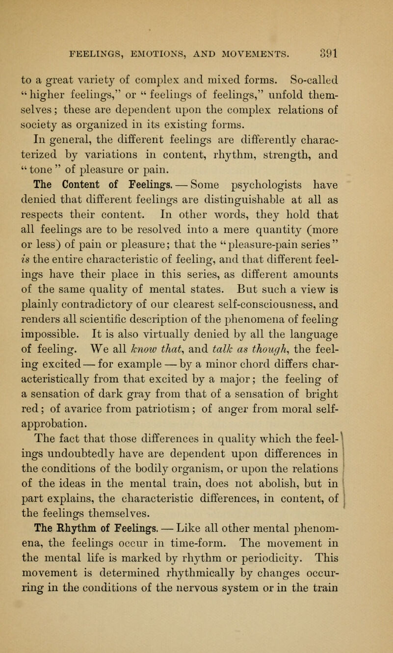 to a great variety of complex and mixed forms. So-called  higher feelings, or  feelings of feelings, unfold them- selves ; these are dependent upon the complex relations of society as organized in its existing forms. In general, the different feelings are differently charac- terized by variations in content, rhythm, strength, and  tone  of pleasure or pain. The Content of Feelings. — Some psychologists have denied that different feelings are distinguishable at all as respects their content. In other words, they hold that all feelings are to be resolved into a mere quantity (more or less) of pain or pleasure; that the pleasure-pain series is the entire characteristic of feeling, and that different feel- ings have their place in this series, as different amounts of the same quality of mental states. But such a view is plainly contradictory of our clearest self-consciousness, and renders all scientific description of the phenomena of feeling impossible. It is also virtually denied by all the language of feeling. We all ktiow that, and talk as though, the feel- ing excited — for example — by a minor chord differs char- acteristically from that excited by a major; the feeling of a sensation of dark gray from that of a sensation of bright red; of avarice from patriotism; of anger from moral self- approbation. The fact that those differences in quality which the feel-^, ings undoubtedly have are dependent upon differences in j the conditions of the bodily organism, or upon the relations j of the ideas in the mental train, does not abolish, but in 1 part explains, the characteristic differences, in content, of the feelings themselves. The Rhythm of Feelings. — Like all other mental phenom- ena, the feelings occur in time-form. The movement in the mental life is marked by rhythm or periodicity. This movement is determined rhythmically by changes occur- ring in the conditions of the nervous system or in the train