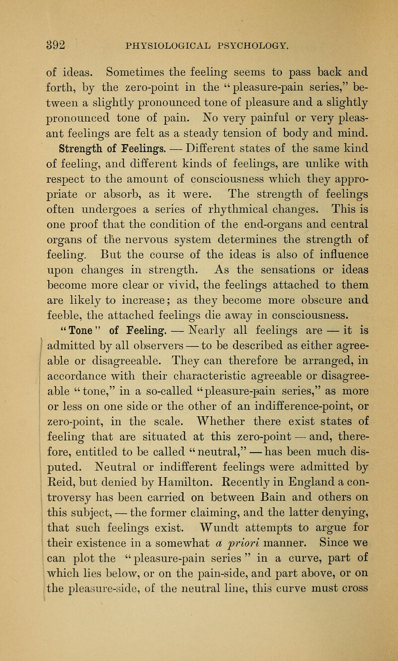 of ideas. Sometimes tlie feeling seems to pass back and forth, by the zero-point in the pleasure-pain series, be- tween a slightly pronounced tone of pleasure and a slightly pronounced tone of pain. No very painful or very pleas- ant feelings are felt as a steady tension of body and mind. Strength of Feelings. — Different states of the same kind of feeling, and different kinds of feelings, are unlike with respect to the amount of consciousness which they appro- priate or absorb, as it were. The strength of feelings often undergoes a series of rhythmical changes. This is one proof that the condition of the end-organs and central organs of the nervous system determines the strength of feeling. But the course of the ideas is also of influence upon changes in strength. As the sensations or ideas become more clear or vivid, the feelings attached to them are likely to increase; as they become more obscure and feeble, the attached feelings die away in consciousness. Tone of Feeling. — Nearly all feelings are — it is I admitted by all observers — to be described as either agree- able or disagreeable. They can therefore be arranged, in accordance with their characteristic agreeable or disagree- able tone, in a so-called pleasure-pain series, as more or less on one side or the other of an indifference-point, or zero-point, in the scale. Whether there exist states of feeling that are situated at this zero-point — and, there- fore, entitled to be called  neutral, — has been much dis- puted. Neutral or indifferent feelings were admitted by Reid, but denied by Hamilton. Recently in England a con- troversy has been carried on between Bain and others on i this subject, — the former claiming, and the latter denying, ; that such feelings exist. Wundt attempts to argue for 1 their existence in a somewhat a 'priori manner. Since we can plot the  pleasure-pain series  in a curve, part of which lies below, or on the j)ain-side, and part above, or on the pleasure-side, of the neutral line, this curve must cross