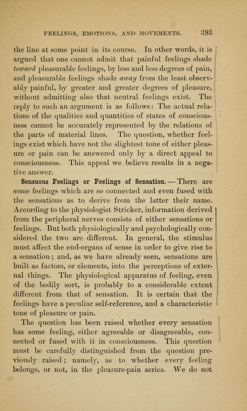 the line at some point in its course. In other words, it is argued that one cannot admit that painful feelings shade toward pleasurable feelings, by less and less degrees of pain, and pleasurable feelings shade aivay from the least observ- ably painful, by greater and greater degrees of pleasure, without admitting also that neutral feelings exist. The reply to such an argument is as follows: The actual rela- tions of the qualities and quantities of states of conscious- ness cannot be accurately represented by the relations of the parts of material lines. The question, whether feel- ings exist which have not the slightest tone of either pleas- ure or pain can be answered only by a direct appeal to consciousness. This appeal we believe results in a nega- tive answer. Sensuous Feelings or Feelings of Sensation. — There are some feelings which are so connected and even fused with the sensations as to derive from the latter their name. According to the physiologist Strieker, information derived from the peripheral nerves consists of either sensations or feelings. But both physiologically and psychologically con- sidered the two are different. In general, the stimulus must affect the end-organs of sense in order to give rise to a sensation; and, as we have already seen, sensations are built as factors, or elements, into the perceptions of exter- nal things. The physiological apparatus of feeling, even of the bodily sort, is probably to a considerable extent different from that of sensation. It is certain that the feelings have a peculiar self-reference, and a characteristic tone of pleasure or pain. The question has been raised whether every sensation has some feeling, either agreeable or disagreeable, con- nected or fused with it in consciousness. This question must be carefully distinguished from the question pre- viously raised; namely, as to whether every feeling belongs, or not, in the pleasure-pain series. We do not