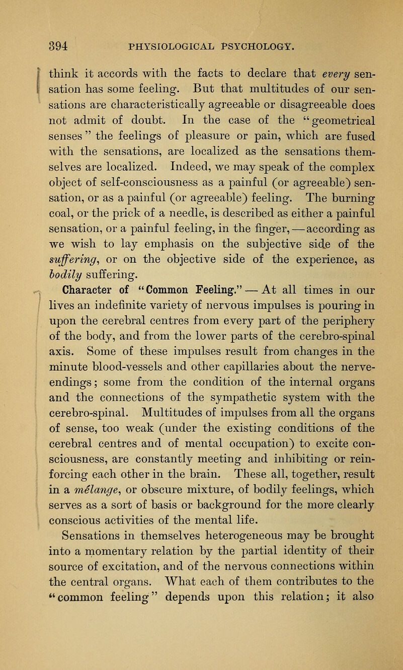 think it accords with the facts to declare that every sen- sation has some feeling. But that multitudes of our sen- sations are characteristically agreeable or disagreeable does not admit of doubt. In the case of the geometrical senses  the feelings of pleasure or pain, which are fused with the sensations, are localized as the sensations them- selves are localized. Indeed, we may speak of the complex object of self-consciousness as a painful (or agreeable) sen- sation, or as a painful (or agreeable) feeling. The burning coal, or the prick of a needle, is described as either a painful sensation, or a painful feeling, in the finger, — according as we wish to lay emphasis on the subjective side of the suffering, or on the objective side of the experience, as bodily suffering. Character of  Common Feeling. — At all times in our lives an indefinite variety of nervous impulses is pouring in upon the cerebral centres from every part of the periphery of the body, and from the lower parts of the cerebro-spinal axis. Some of these impulses result from changes in the minute blood-vessels and other capillaries about the nerve- endings ; some from the condition of the internal organs and the connections of the sympathetic system with the cerebro-spinal. Multitudes of impulses from all the organs of sense, too weak (under the existing conditions of the cerebral centres and of mental occupation) to excite con- sciousness, are constantly meeting and inhibiting or rein- forcing each other in the brain. These all, together, result in a mSlange, or obscure mixture, of bodily feelings, which serves as a sort of basis or background for the more clearly conscious activities of the mental life. Sensations in themselves heterogeneous may be brought into a rnomentary relation by the partial identity of their source of excitation, and of the nervous connections within the central organs. What each of them contributes to the common feeling depends upon this relation; it also