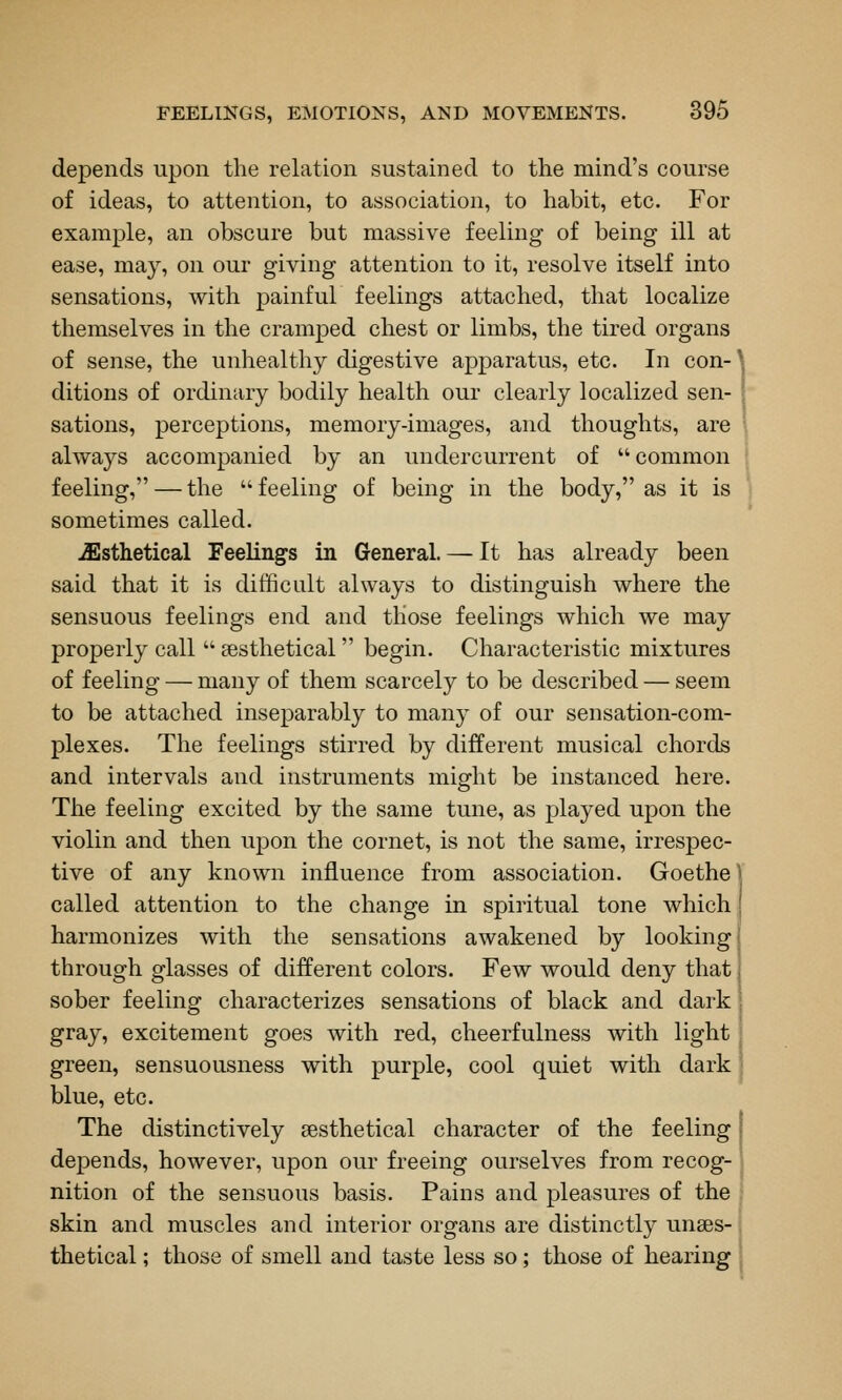 depends upon the relation sustained to the mind's course of ideas, to attention, to association, to habit, etc. For example, an obscure but massive feeling of being ill at ease, may, on our giving attention to it, resolve itself into sensations, with painful feelings attached, that localize themselves in the cramped chest or limbs, the tired organs of sense, the unhealthy digestive apparatus, etc. In con- ^ ditions of ordinary bodily health our clearly localized sen- | sations, perceptions, memory-images, and thoughts, are always accompanied by an undercurrent of  common feeling, — the  feeling of being in the body, as it is sometimes called. .fflsthetical Feelings in General. — It has already been said that it is difficult always to distinguish where the sensuous feelings end and those feelings which we may properly call  sesthetical begin. Characteristic mixtures of feeling — many of them scarcely to be described — seem to be attached inseparably to many of our sensation-com- plexes. The feelings stirred by different musical chords and intervals and instruments might be instanced here. The feeling excited by the same tune, as played upon the violin and then upon the cornet, is not the same, irrespec- tive of any known influence from association. Goethe \ called attention to the change in spiritual tone which harmonizes with the sensations awakened by looking through glasses of different colors. Few would deny that, sober feeling characterizes sensations of black and dark gray, excitement goes with red, cheerfulness with light green, sensuousness with purple, cool quiet with dark blue, etc. The distinctively sesthetical character of the feeling depends, however, upon our freeing ourselves from recog- nition of the sensuous basis. Pains and pleasures of the skin and muscles and interior organs are distinctly unses-; thetical; those of smell and taste less so; those of hearing