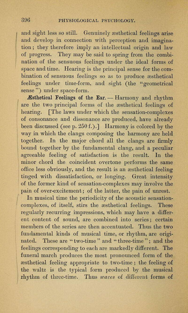 and sight less so still. Genuinely sesthetical feelings arise and develop in connection with perception and imagina- tion ; they therefore imply an intellectual origin and law of progress. They may be said to spring from the combi- nation of the sensuous feelings under the ideal forms of space and time. Hearing is the principal sense for the com- bination of sensuous feelings so as to produce sesthetical feelings under time-form, and sight (the geometrical sense ) under space-form. ^sthetical Feelings of the Ear. — Harmony and rhythm are the two principal forms of the sesthetical feelings of hearing. [The laws under which the sensation-complexes of consonance and dissonance are produced, have already been discussed (see p. 250 f.),] Harmony is colored by the way in which the clangs composing the harmony are held together. In the major chord all the clangs are firmly bound together by the fundamental clang, and a peculiar agreeable feeling of satisfaction is the result. In the minor chord the coincident overtone performs the same office less obviously, and the result is an sesthetical feeling tinged with dissatisfaction, or longing. Great intensity of the former kind of sensation-complexes may involve the pain of over-excitement; of the latter, the pain of unrest. In musical time the periodicity of the acoustic sensation- complexes, of itself, stirs the sesthetical feelings. These regularly recurring impressions, which may have a differ- ent content of sound, are combined into series; certain members of the series are then accentuated. Thus the two fundamental kinds of musical time, or rhythm, are origi- nated. These are two-time  and  three-time ; and the feelings corresponding to each are markedly different. The funeral march produces the most pronounced form of the sesthetical feeling appropriate to two-time ; the feeling of the waltz is the typical form produced by the musical rhythm of three-time. Thus waves of different forms of