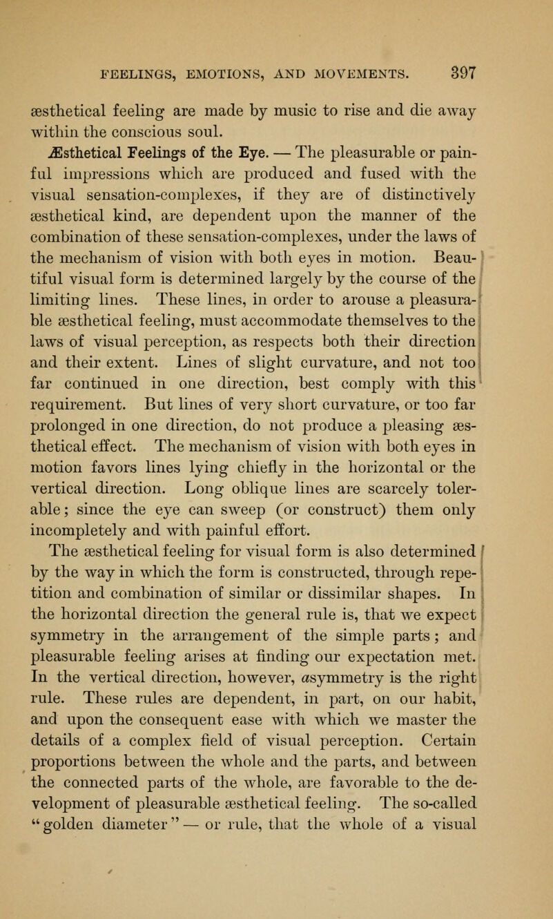 sesthetical feeling are made by music to rise and die away within the conscious soul. ^sthetical Feelings of the Eye. — The pleasurable or pain- ful impressions which are produced and fused with the visual sensation-complexes, if they are of distinctively sesthetical kind, are dependent upon the manner of the combination of these sensation-complexes, under the laws of the mechanism of vision with both eyes in motion. Beau- tiful visual form is determined largely by the course of the limiting lines. These lines, in order to arouse a pleasura- ble ajsthetical feeling, must accommodate themselves to the laws of visual perception, as respects both their direction and their extent. Lines of slight curvature, and not too far continued in one direction, best comply with this requirement. But lines of very short curvature, or too far prolonged in one direction, do not produce a pleasing ses- thetical effect. The mechanism of vision with both eyes in motion favors lines lying chiefly in the horizontal or the vertical direction. Long oblique lines are scarcely toler- able ; since the eye can sweep (or construct) them only incompletely and with painful effort. The sesthetical feeling for visual form is also determined ' by the way in which the form is constructed, through repe- tition and combination of similar or dissimilar shapes. In : the horizontal direction the general rule is, that we expect j symmetry in the arrangement of the simjDle parts; and I pleasurable feeling arises at finding our expectation met. In the vertical direction, however, asymmetry is the right; rule. These rules are dependent, in part, on our habit, and upon the consequent ease with which we master the details of a complex field of visual perception. Certain proportions between the whole and the parts, and between the connected parts of the whole, are favorable to the de- velopment of pleasurable aesthetical feeling. The so-called  golden diameter — or rule, that the whole of a visual