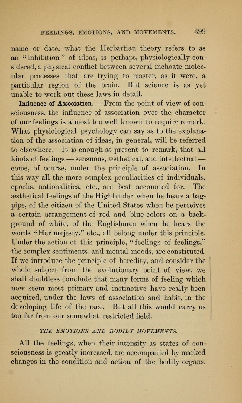 name or date, what the Herbartian theory refers to as an inhibition of ideas, is perhaps, physiologically con- sidered, a physical conflict between several inchoate molec- ular processes that are trying to master, as it were, a particular region of the brain. But science is as yet unable to work out these laws in detail. Influence of Association. — From the point of view of con- sciousness, the influence of association over the character of our feelings is almost too well known to require remark. What physiological psychology can say as to the explana- tion of the association of ideas, in general, will be referred to elsewhere. It is enough at present to remark, that all kinds of feelings — sensuous, sesthetical, and intellectual — come, of course, under the principle of association. In this way all the more complex peculiarities of individuals, epochs, nationalities, etc., are best accounted for. The sesthetical feelings of the Highlander when he hears a bag- pipe, of the citizen of the United States when he perceives a certain arrangement of red and blue colors on a back- ground of white, of the Englishman when he hears the words Her majesty, etc., all belong under this principle. Under the action of this principle, feelings of feelings, the complex sentiments, and mental moods, are constituted. If we introduce the principle of heredity, and consider the whole subject from the evolutionary point of view, we shall doubtless conclude that many forms of feeling which noAV seem most primary and instinctive have really been acquired, under the laws of association and habit, in the developing life of the race. But all this would carry us too far from our somewhat restricted field. THE EMOTIONS AND BODILY MOVEMENTS. All the feelings, when their intensity as states of con- sciousness is greatly increased, are accompanied by marked changes in the condition and action of the bodily organs.