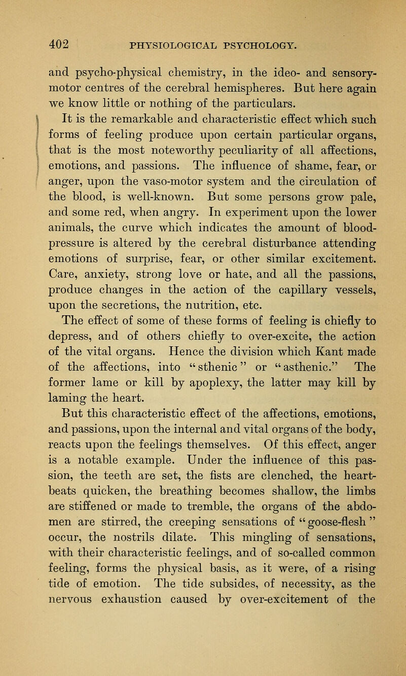 and psycho-physical chemistry, in the ideo- and sensory- motor centres of the cerebral hemispheres. But here again we know little or nothing of the particulars. It is the remarkable and characteristic effect which such forms of feeling produce upon certain particular organs, that is the most noteworthy peculiarity of all affections, emotions, and passions. The influence of shame, fear, or anger, upon the vaso-motor system and the circulation of the blood, is well-known. But some persons grow pale, and some red, when angry. In experiment upon the lower animals, the curve which indicates the amount of blood- pressure is altered by the cerebral disturbance attending emotions of surprise, fear, or other similar excitement. Care, anxiety, strong love or hate, and all the passions, produce changes in the action of the capillary vessels, upon the secretions, the nutrition, etc. The effect of some of these forms of feeling is chiefly to depress, and of others chiefly to over-excite, the action of the vital organs. Hence the division which Kant made of the affections, into  sthenic or  asthenic. The former lame or kill by apoplexy, the latter may kill by laming the heart. But this characteristic effect of the affections, emotions, and passions, upon the internal and vital organs of the body, reacts upon the feelings themselves. Of this effect, anger is a notable example. Under the influence of this pas- sion, the teeth are set, the fists are clenched, the heart- beats quicken, the breathing becomes shallow, the limbs are stiffened or made to tremble, the organs of the abdo- men are stirred, the creeping sensations of  goose-flesh  occur, the nostrils dilate. This mingling of sensations, with their characteristic feelings, and of so-called common feeling, forms the physical basis, as it were, of a rising tide of emotion. The tide subsides, of necessity, as the nervous exhaustion caused by over-excitement of the