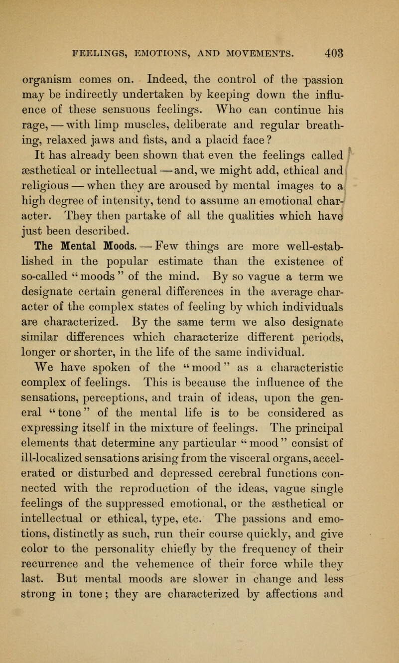 organism comes on. Indeed, the control of the ^Dassion may be indirectly undertaken by keeping down the influ- ence of these sensuous feelings. Who can continue his rage, — with limp muscles, deliberate and regular breath- ing, relaxed jaws and fists, and a placid face ? It has already been shown that even the feelings called ; sesthetical or intellectual—and, we might add, ethical and. religious — when they are aroused by mental images to aj high degree of intensity, tend to assume an emotional char-^ acter. They then partake of all the qualities which have just been described. The Mental Moods. — Few things are more well-estab- lished in the popular estimate than the existence of so-called moods of the mind. By so vague a term we designate certain general differences in the average char- acter of the complex states of feeling by which individuals are characterized. By the same term we also designate similar differences which characterize different periods, longer or shorter, in the life of the same individual. We have spoken of the mood as a characteristic complex of feelings. This is because the influence of the sensations, perceptions, and train of ideas, upon the gen- eral tone of the mental life is to be considered as expressing itself in the mixture of feelings. The principal elements that determine any particular mood consist of ill-localized sensations arising from the visceral organs, accel- erated or disturbed and depressed cerebral functions con- nected with the reprod action of the ideas, vague single feelings of the suppressed emotional, or the sesthetical or intellectual or ethical, type, etc. The passions and emo- tions, distinctly as such, run their course quickly, and give color to the personality chiefly by the frequency of their recurrence and the vehemence of their force while they last. But mental moods are slower in change and less strong in tone; they are characterized by affections and