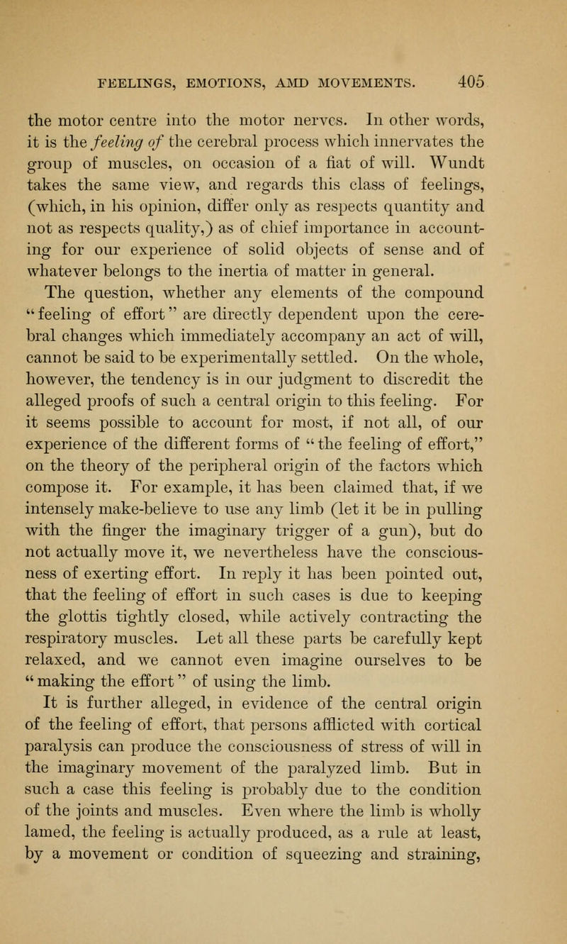 the motor centre into the motor nerves. In other words, it is the feeling of the cerebral process which innervates the group of muscles, on occasion of a fiat of will. Wundt takes the same view, and regards this class of feelings, (which, in his opinion, differ only as respects quantity and not as respects quality,) as of chief importance in account- ing for our experience of solid objects of sense and of whatever belongs to the inertia of matter in general. The question, whether any elements of the compound  feeling of effort are directly dependent upon the cere- bral changes which immediately accompany an act of will, cannot be said to be experimentally settled. On the whole, however, the tendency is in our judgment to discredit the alleged proofs of such a central origin to this feeling. For it seems possible to account for most, if not all, of our experience of the different forms of the feeling of effort, on the theory of the peripheral origin of the factors which compose it. For example, it has been claimed that, if we intensely make-believe to use any limb (let it be in pulling with the finger the imaginary trigger of a gun), but do not actually move it, we nevertheless have the conscious- ness of exerting effort. In reply it has been pointed out, that the feeling of effort in such cases is due to keeping the glottis tightly closed, while actively contracting the respiratory muscles. Let all these parts be carefully kept relaxed, and we cannot even imagine ourselves to be  making the effort of using the limb. It is further alleged, in evidence of the central origin of the feeling of effort, that persons afflicted with cortical paralysis can produce the consciousness of stress of will in the imaginary movement of the paralyzed limb. But in such a case this feeling is probably due to the condition of the joints and muscles. Even where the limb is wholly lamed, the feeling is actually produced, as a rule at least, by a movement or condition of squeezing and straining,