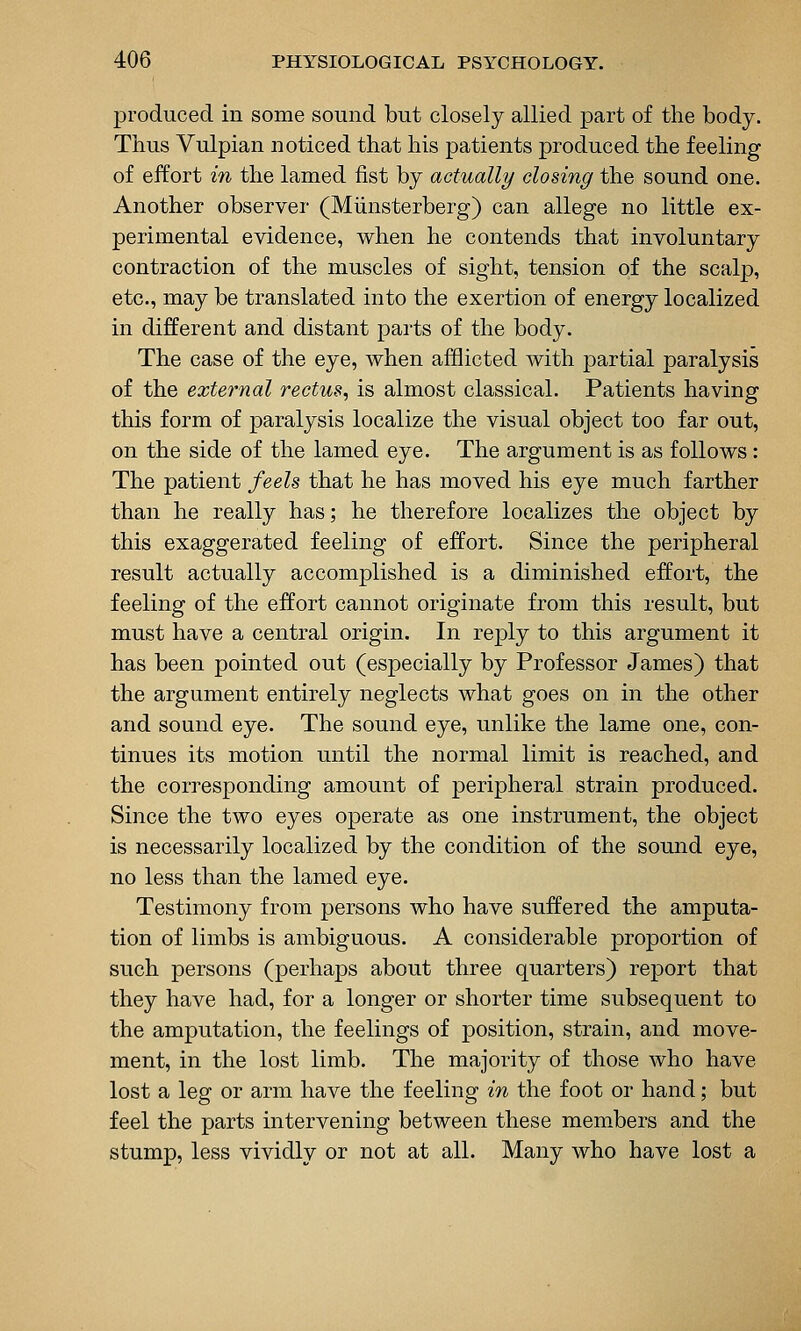 produced in some sound but closely allied part of the body. Thus Vulpian noticed that his patients produced the feeling of effort in the lamed fist by actually closing the sound one. Another observer (Miinsterberg) can allege no little ex- perimental evidence, when he contends that involuntary contraction of the muscles of sight, tension of the scalp, etc., may be translated into the exertion of energy localized in different and distant parts of the body. The case of the eye, when afflicted with partial paralysis of the external rectus, is almost classical. Patients having this form of paralysis localize the visual object too far out, on the side of the lamed eye. The argument is as follows : The patient feels that he has moved his eye much farther than he really has; he therefore localizes the object by this exaggerated feeling of effort. Since the peripheral result actually accomplished is a diminished effort, the feeling of the effort cannot originate from this result, but must have a central origin. In reply to this argument it has been pointed out (especially by Professor James) that the argument entirely neglects what goes on in the other and sound eye. The sound eye, unlike the lame one, con- tinues its motion until the normal limit is reached, and the corresponding amount of peripheral strain produced. Since the two eyes operate as one instrument, the object is necessarily localized by the condition of the sound eye, no less than the lamed eye. Testimony from persons who have suffered the amputa- tion of limbs is ambiguous. A considerable proportion of such persons (perhaps about three quarters) report that they have had, for a longer or shorter time subsequent to the amputation, the feelings of position, strain, and move- ment, in the lost limb. The majority of those who have lost a leg or arm have the feeling in the foot or hand; but feel the parts intervening between these members and the stump, less vividly or not at all. Many who have lost a