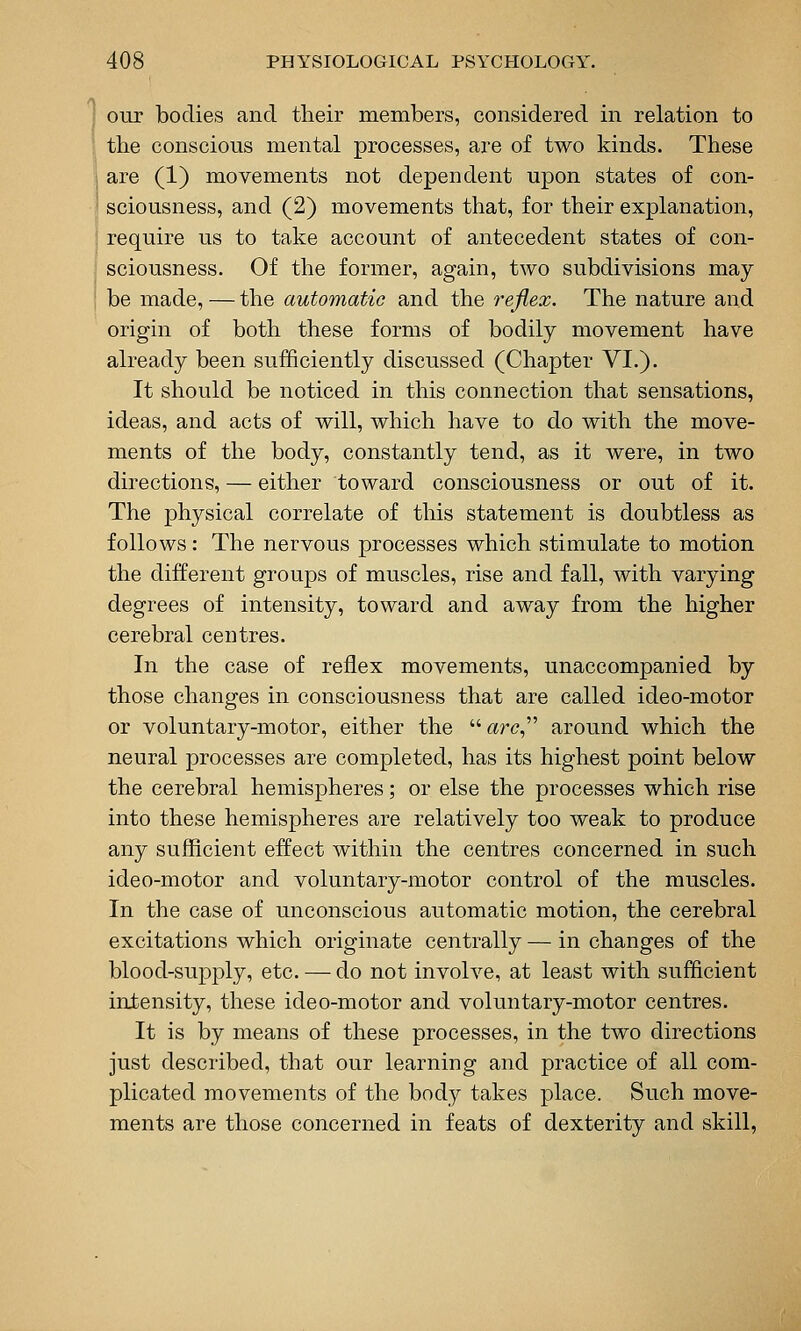 our bodies and tlieir members, considered in relation to the conscious mental processes, are of two kinds. These are (1) movements not dependent upon states of con- sciousness, and (2) movements that, for their explanation, require us to take account of antecedent states of con- sciousness. Of the former, again, two subdivisions may be made, — the automatic and the rejiex. The nature and origin of both these forms of bodily movement have already been sufficiently discussed (Chapter VI.). It should be noticed in this connection that sensations, ideas, and acts of will, which have to do with the move- ments of the body, constantly tend, as it were, in two directions, — either toward consciousness or out of it. The physical correlate of this statement is doubtless as follows: The nervous processes which stimulate to motion the different groups of muscles, rise and fall, with varying degrees of intensity, toward and away from the higher cerebral centres. In the case of reflex movements, unaccompanied by those changes in consciousness that are called ideo-motor or voluntary-motor, either the art?, around which the neural processes are completed, has its highest point below the cerebral hemispheres; or else the processes which rise into these hemispheres are relatively too weak to produce any sufficient effect within the centres concerned in such ideo-motor and voluntary-motor control of the muscles. In the case of unconscious automatic motion, the cerebral excitations which originate centrally — in changes of the blood-supply, etc. — do not involve, at least with sufficient intensity, these ideo-motor and voluntary-motor centres. It is by means of these processes, in the two directions just described, that our learning and practice of all com- plicated movements of the body takes place. Such move- ments are those concerned in feats of dexterity and skill,