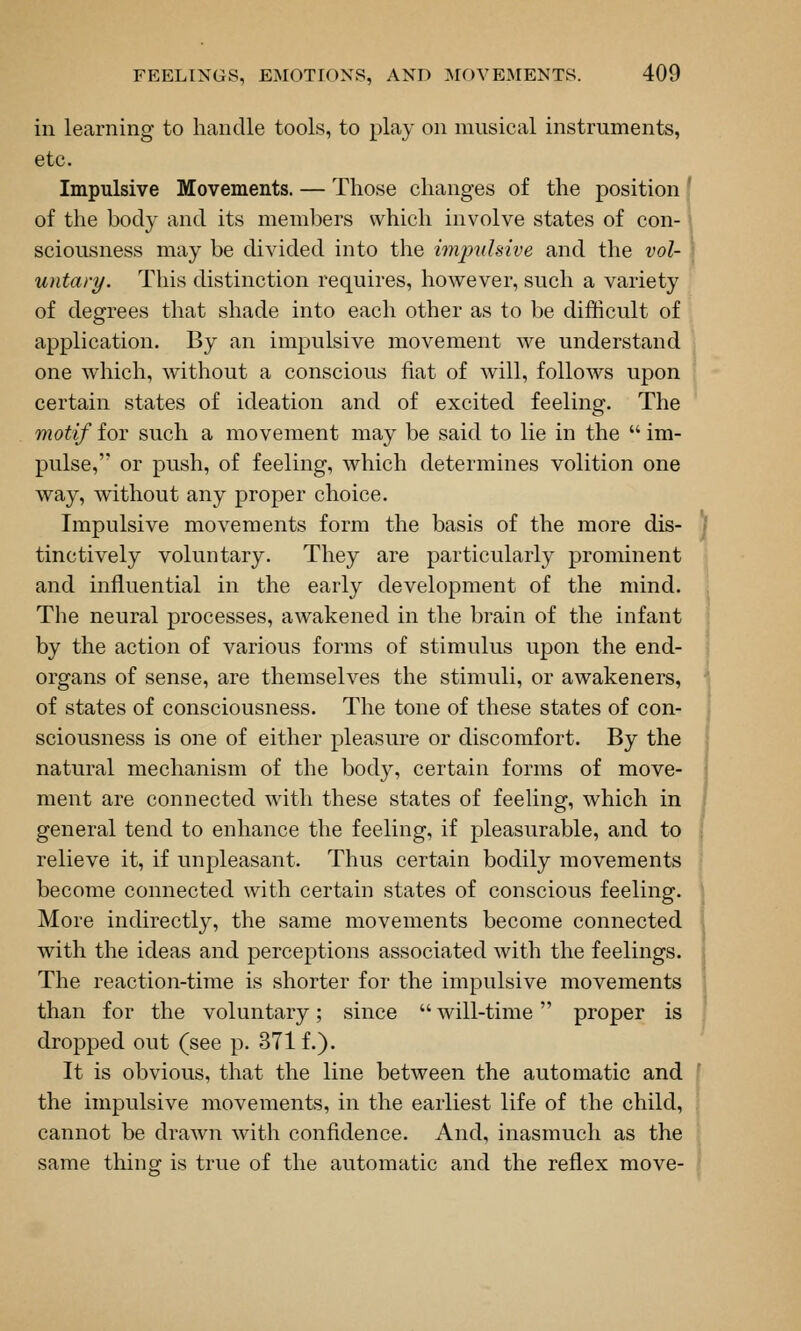 ill learning to handle tools, to play on musical instruments, etc. Impulsive Movements. — Those changes of the position f of the body and its members which involve states of con- \ sciousness may be divided into the impulsive and the vol- \ untary. This distinction requires, however, such a variety of degrees that shade into each other as to be difficult of application. By an impulsive movement we understand one which, without a conscious fiat of will, follows upon certain states of ideation and of excited feeling. The motif for such a movement may be said to lie in the  im- pulse,'' or push, of feeling, which determines volition one way, without any proper choice. Impulsive movements form the basis of the more dis- ]f tinctively voluntary. They are particularly prominent and influential in the early development of the mind. The neural processes, awakened in the brain of the infant by the action of various forms of stimulus upon the end- organs of sense, are themselves the stimuli, or awakeners, of states of consciousness. The tone of these states of con- sciousness is one of either pleasure or discomfort. By the natural mechanism of the body, certain forms of move- ment are connected with these states of feeling, which in general tend to enhance the feeling, if pleasurable, and to relieve it, if unpleasant. Thus certain bodily movements become connected with certain states of conscious feeling. More indirectly, the same movements become connected with the ideas and perceptions associated with the feelings. The reaction-time is shorter for the impulsive movements than for the voluntary; since  will-time proper is dropped out (see p. 371 f.). It is obvious, that the line between the automatic and the impulsive movements, in the earliest life of the child, cannot be drawn with confidence. And, inasmuch as the same thing is true of the automatic and the reflex move-