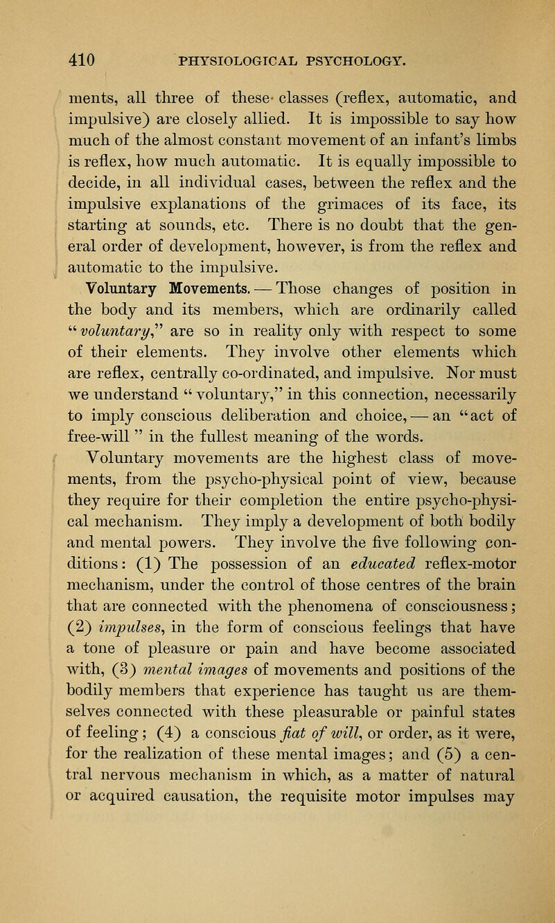 ments, all three of these- classes (reflex, automatic, and impulsive) are closely allied. It is impossible to say how much of the almost constant movement of an infant's limbs is reflex, how much automatic. It is equally impossible to decide, in all individual cases, between the reflex and the impulsive explanations of the grimaces of its face, its starting at sounds, etc. There is no doubt that the gen- eral order of development, however, is from the reflex and automatic to the impulsive. Voluntary Movements. — Those changes of position in the body and its members, which are ordinarily called  voluntaryr are so in reality only with respect to some of their elements. They involve other elements which are reflex, centrally co-ordinated, and impulsive. Nor must we understand  voluntary, in this connection, necessarily to imply conscious deliberation and choice, — an  act of free-will  in the fullest meaning of the words. Voluntary movements are the highest class of move- ments, from the psycho-physical point of view, because they require for their completion the entire psycho-physi- cal mechanism. They imply a development of both bodily and mental powers. They involve the five following con- ditions : (1) The possession of an educated reflex-motor mechanism, under the control of those centres of the brain that are connected with the phenomena of consciousness; (2) impulses^ in the form of conscious feelings that have a tone of pleasure or pain and have become associated with, (3) mental images of movements and positions of the bodily members that experience has taught us are them- selves connected with these pleasurable or painful states of feeling; (4) a conscious fiat of will, or order, as it were, for the realization of these mental images; and (5) a cen- tral nervous mechanism in which, as a matter of natural or acquired causation, the requisite motor impulses may