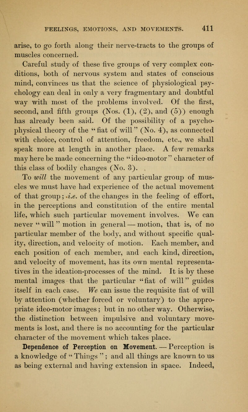 arise, to go forth along their nerve-tracts to the groups of muscles concerned. Careful study of these live groups of very complex con- ditions, both of nervous system and states of conscious mind, convinces us that the science of physiological psy- chology can deal in only a very fragmentary and doubtful way with most of the problems involved. Of the first, second, and fifth groups (Nos. (1), (2), and (5)) enough has already been said. Of the possibility of a psycho- physical theory of the fiat of will (No. 4), as connected with choice, control of attention, freedom, etc., we shall speak more at length in another place. A few remarks may here be made concerning the ideo-motor character of this class of bodily changes (No. 3). To will the movement of any particular group of mus- cles we must have had experience of the actual movement of that group; -i.e. of the changes in the feeling of effort, in the perceptions and constitution of the entire mental life, which such particular movement involves. We can never  will  motion in general — motion, that is, of no particular member of the body, and without specific qual- ity, direction, and velocity of motion. Each member, and each position of each member, and each kind, direction, and velocity of movement, has its own mental representa- tives in the ideation-processes of the mind. It is by these mental images that the particular fiat of will guides itself in each case. We can issue the requisite fiat of will by attention (whether forced or voluntary) to the appro- priate ideo-motor images; but in no other way. Otherwise, the distinction between impulsive and voluntary move- ments is lost, and there is no accounting for the particular character of the movement which takes place. Dependence of Perception on Movement. — Perception is a knowledge of  Things  ; and all things are known to us as being external and having extension in space. Indeed,