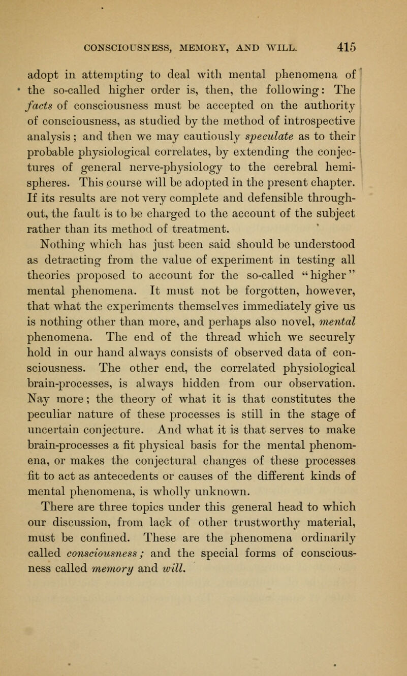 adopt in attempting to deal with mental phenomena of the so-called higher order is, then, the following: The facts of consciousness must be accepted on the authority of consciousness, as studied by the method of introspective analysis; and then we may cautiously speculate as to their probable physiological correlates, by extending the conjec- tures of general nerve-physiology to the cerebral hemi- spheres. This course will be adopted in the present chapter. If its results are not very complete and defensible through- out, the fault is to be charged to the account of the subject rather than its method of treatment. Nothing which has just been said should be understood as detracting from the value of experiment in testing all theories proposed to account for the so-called higher mental phenomena. It must not be forgotten, however, that what the experiments themselves immediately give us is nothing other than more, and perhaps also novel, mental phenomena. The end of the thread which we securely hold in our hand always consists of observed data of con- sciousness. The other end, the correlated physiological brain-processes, is always hidden from our observation. Nay more; the theory of what it is that constitutes the peculiar nature of these processes is still in the stage of uncertain conjecture. And what it is that serves to make brain-processes a fit physical basis for the mental phenom- ena, or makes the conjectural changes of these processes fit to act as antecedents or causes of the different kinds of mental phenomena, is wholly unknown. There are three topics under this general head to which our discussion, from lack of other trustworthy material, must be confined. These are the phenomena ordinarily called consciousness; and the special forms of conscious- ness called memory and will.