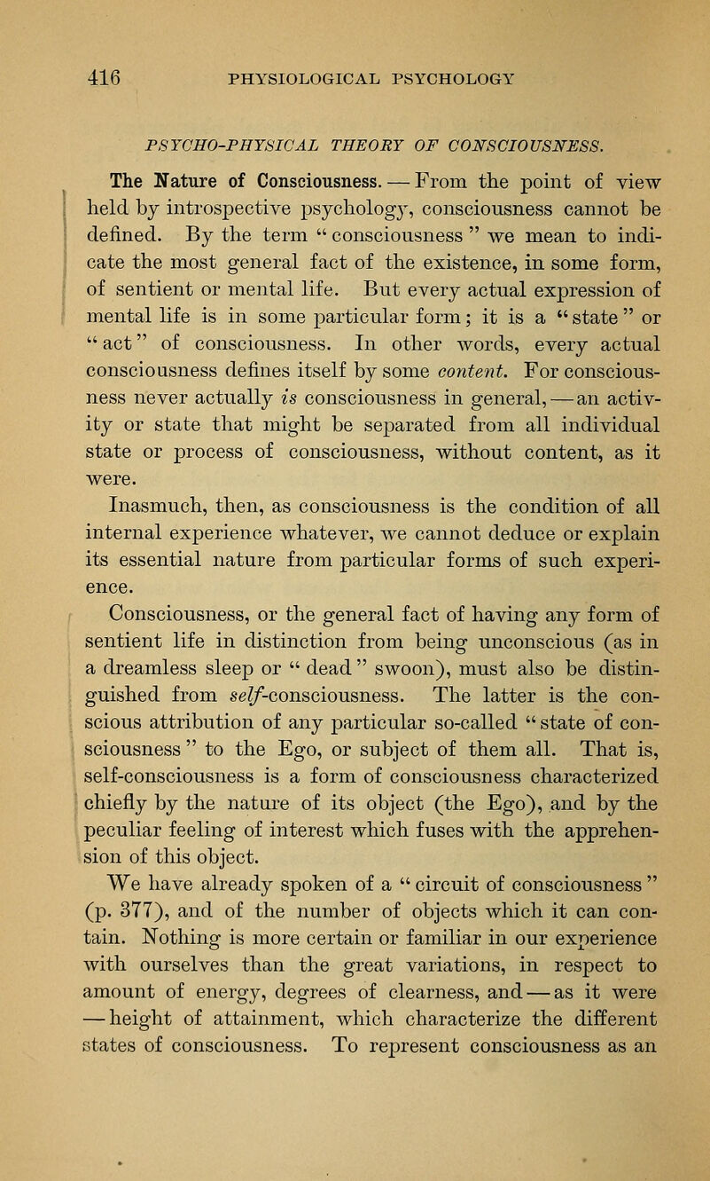 PSYCHO-PHYSICAL THEORY OF CONSCIOUSNESS. The Nature of Consciousness. — From the point of view held by introspective psychologj-^, consciousness cannot be defined. By the term  consciousness  we mean to indi- cate the most general fact of the existence, in some form, of sentient or mental life. But every actual expression of mental life is in some particular form; it is a  state  or  act of consciousness. In other words, every actual consciousness defines itself by some content. For conscious- ness never actually is consciousness in general, — an activ- ity or state that might be separated from all individual state or process of consciousness, without content, as it were. Inasmuch, then, as consciousness is the condition of all internal experience whatever, we cannot deduce or explain its essential nature from particular forms of such experi- ence. Consciousness, or the general fact of having any form of sentient life in distinction from being unconscious (as in a dreamless sleep or  dead  swoon), must also be distin- guished from se^f-consciousness. The latter is the con- scious attribution of any particular so-called  state of con- sciousness  to the Ego, or subject of them all. That is, self-consciousness is a form of consciousness characterized chiefly by the nature of its object (the Ego), and by the peculiar feeling of interest which fuses with the apprehen- sion of this object. We have already spoken of a  circuit of consciousness  (p. 377), and of the number of objects which it can con- tain. Nothing is more certain or familiar in our experience with ourselves than the great variations, in respect to amount of energy, degrees of clearness, and — as it were — height of attainment, which characterize the different states of consciousness. To represent consciousness as an