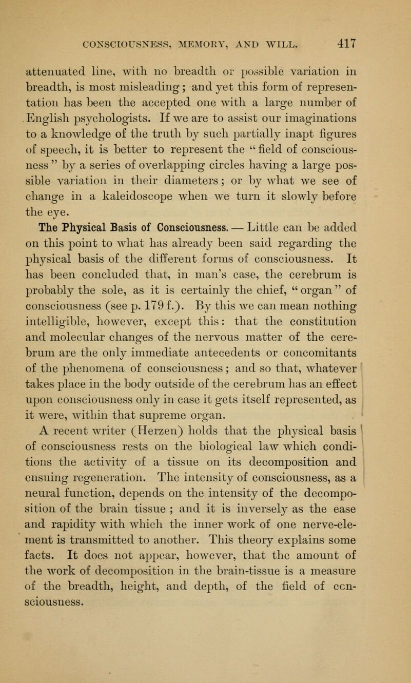 attenuated line, with no ])readtli or possible variation in breadth, is most misleading; and yet this form of represen- tation has been the accepted one with a large number of English psj^chologists. If we are to assist our imaginations to a knowledge of the truth by such partially inapt figures of speech, it is better to represent the  field of conscious- ness  by a series of overlapping circles having a large pos- sible variation in their diameters; or by what we see of change in a kaleidoscope when we turn it slowly before the eye. The Physical Basis of Consciousness. — Little can be added on this point to what has already been said regarding the physical basis of the different forms of consciousness. It has been concluded that, in man's case, the cerebrum is probably the sole, as it is certainly the chief,  organ  of consciousness (see p. 179 f.). By this we can mean nothing intelligil)le, however, except this: that the constitution and molecular changes of the nervous matter of the cere- brum are the only immediate antecedents or concomitants of the phenomena of consciousness; and so that, whatever takes place in the body outside of the cerebrum has an effect upon consciousness only in case it gets itself represented, as it were, within that supreme organ. A recent writer (Herzen) holds that the physical basis of consciousness rests on the biological law which condi- tions the activity of a tissue on its decomposition and ensuing regeneration. The intensity of consciousness, as a neural function, depends on the intensity of the decompo- sition of the brain tissue ; and it is inversely as the ease and rapidity with which the inner work of one nerve-ele- ment is transmitted to another. This theory explains some facts. It does not appear, however, that the amount of the work of decomposition in the brain-tissue is a measure of the breadth, height, and depth, of the field of con- sciousness.