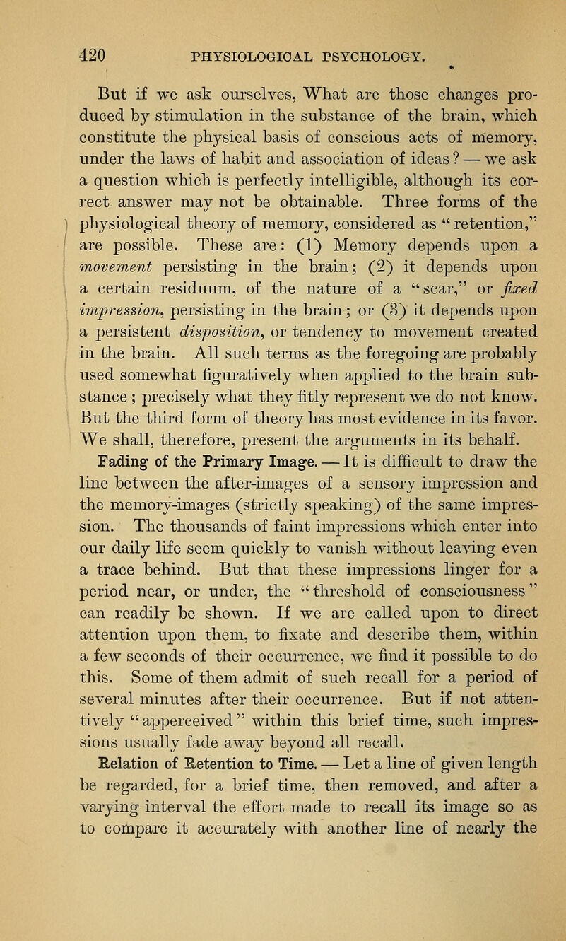 But if we ask ourselves, What are those changes pro- duced by stimulation in the substance of the brain, which constitute the physical basis of conscious acts of memory, under the laws of habit and association of ideas ? — we ask a question which is perfectly intelligible, although its cor- lect answer may not be obtainable. Three forms of the physiological theory of memory, considered as  retention, are possible. These are: (1) Memory depends upon a movement persisting in the brain; (2) it depends upon a certain residuum, of the nature of a scar, or fixed impression, persisting in the brain; or (3) it depends upon a persistent disposition, or tendency to movement created in the brain. All such terms as the foregoing are probably used somewhat figuratively when applied to the brain sub- stance ; precisely what they fitly represent we do not know. But the third form of theory has most evidence in its favor. We shall, therefore, present the arguments in its behalf. Fading of the Primary Image. — It is difficult to draw the line between the after-images of a sensory impression and the memory-images (strictly speaking) of the same impres- sion. The thousands of faint impressions which enter into our daily life seem quickly to vanish without leaving even a trace behind. But that these impressions linger for a period near, or under, the  threshold of consciousness can readily be shown. If we are called upon to direct attention upon them, to fixate and describe them, within a few seconds of their occurrence, Ave find it possible to do this. Some of them admit of such recall for a period of several minutes after their occurrence. But if not atten- tively  apperceived within this brief time, such impres- sions usually fade away beyond all recall. Eelation of Eetention to Time. — Let a line of given length be regarded, for a brief time, then removed, and after a varying interval the effort made to recall its image so as to compare it accurately with another line of nearly the