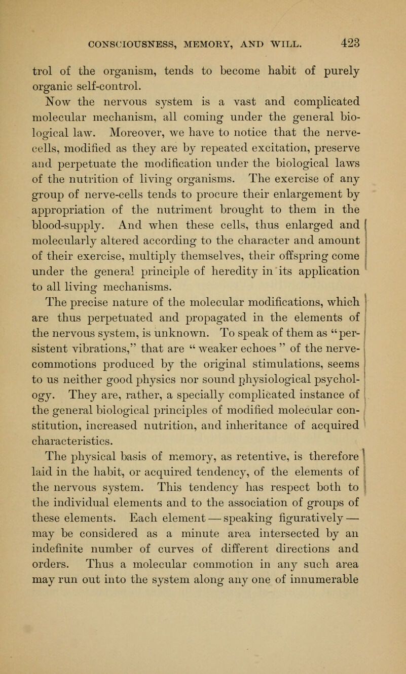 trol of the organism, tends to become habit of purely- organic self-control. Now the nervous sj^stem is a vast and complicated molecular mechanism, all coming under the general bio- logfical law. Moreover, we have to notice that the nerve- cells, modified as they are by repeated excitation, preserve and perpetuate the modification under the biological laws of the nutrition of living organisms. The exercise of any group of nerve-cells tends to procure their enlargement by appropriation of the nutriment brought to them in the blood-supply. And when these cells, thus enlarged and molecularly altered according to the character and amount of their exercise, multiply themselves, their offspring come under the general principle of heredity in its application to all living mechanisms. The precise nature of the molecular modifications, which are thus perpetuated and propagated in the elements of the nervous system, is unknoAvn. To speak of them as per- sistent vibrations, that are  weaker echoes  of the nerve- commotions produced by the original stimulations, seems to us neither good physics nor sound physiological psychol- ogy. They are, rather, a specially complicated instance of the general biological j)rinciples of modified molecular con- stitution, increased nutrition, and inheritance of acquired characteristics. The physical basis of memory, as retentive, is therefore laid in the habit, or acquired tendency, of the elements of the nervous system. This tendency has respect both to the individual elements and to the association of groups of these elements. Each element — speaking figuratively — may be considered as a minute area intersected by an indefinite number of curves of different directions and orders. Thus a molecular commotion in any such area may run out into the system along any one of innumerable