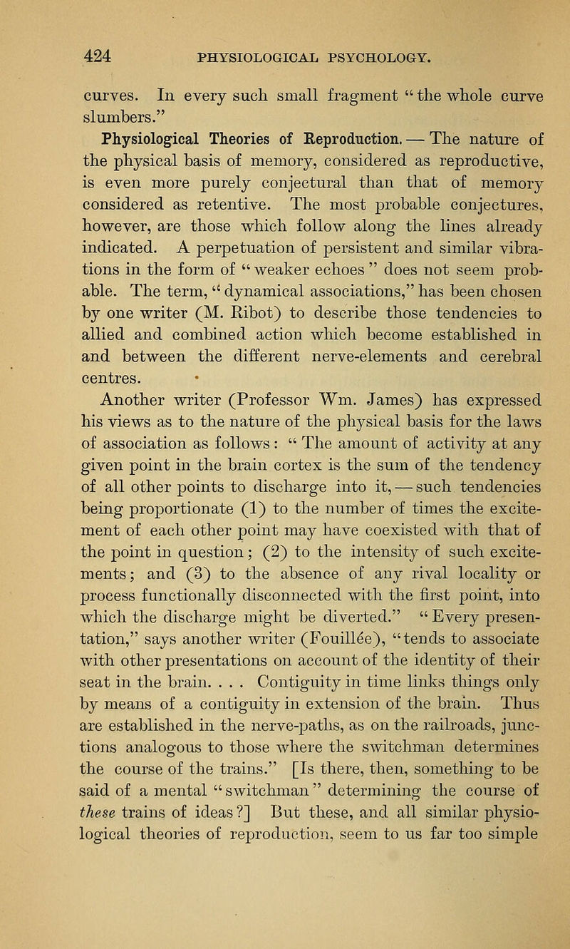 curves. In every such small fragment  the whole curve slumbers. Physiological Theories of Eeproduction. — The nature of the physical basis of memory, considered as reproductive, is even more purely conjectural than that of memory considered as retentive. The most probable conjectures, however, are those which follow along the lines already indicated. A perpetuation of persistent and similar vibra- tions in the form of  weaker echoes  does not seem prob- able. The term,  dynamical associations, has been chosen by one writer (M. Ribot) to describe those tendencies to allied and combined action which become established in and between the different nerve-elements and cerebral centres. Another writer (Professor Wm. James) has expressed his views as to the nature of the physical basis for the laws of association as follows :  The amount of activity at any given point in the brain cortex is the sum of the tendency of all other points to discharge into it, — such tendencies being proportionate (1) to the number of times the excite- ment of each other point may have coexisted with that of the point in question; (2) to the intensity of such excite- ments ; and (3) to the absence of any rival locality or process functionally disconnected with the first point, into which the discharge might be diverted.  Every presen- tation, says another writer (E^'ouill^e), tends to associate with other presentations on account of the identity of their seat in the brain. . . . Contiguity in time links things only by means of a contiguity in extension of the brain. Thus are established in the nerve-paths, as on the railroads, junc- tions analogous to those where the switchman determines the course of the trains. [Is there, then, something to be said of a mental switchman determining the course of these trains of ideas ?] But these, and all similar physio- logical theories of reproduction, seem to us far too simple