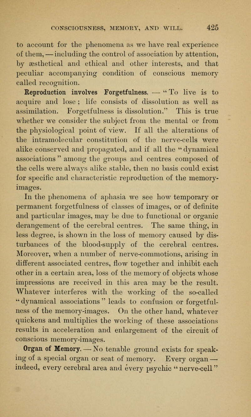 to account for the phenomena as we have real experience of them, — includmg the control of association by attention, by sesthetical and ethical and other interests, and that peculiar accompanying condition of conscious memory called recognition. Reproduction involves Forgetfulness. —^  To live is to acquire and lose ; life consists of dissolution as well as assimilation. Forgetfulness is dissolution. This is true whether we consider the subject from the mental or from the physiological point of view. If all the alterations of the intramolecular constitution of the nerve-cells were alike conserved and propagated, and if all the  dynamical associations  among the groups and centres composed of the cells were always alike stable, then no basis could exist for specific and characteristic reproduction of the memory- images. In the phenomena of aphasia we see how temporary or permanent forgetfulness of classes of images, or of definite and particular images, may be due to functional or organic derangement of the cerebral centres. The same thing, in less degree, is shown in the loss of memory caused by dis- turbances of the blood-supply of the cerebral centres. Moreover, when a number of nerve-commotions, arising in different associated centres, flow together and inhibit each other in a certain area, loss of the memory of objects whose impressions are received in this area may be the result. Whatever interferes with the working of the so-called  dynamical associations  leads to confusion or forgetful- ness of the memory-images. On the other hand, whatever quickens and multiplies the working of these associations results in acceleration and enlargement of the circuit of conscious memory-images. Organ of Memory. — No tenable ground exists for speak- ing of a special organ or seat of memory. Every organ — indeed, every cerebral area and every psychic  nerve-cell