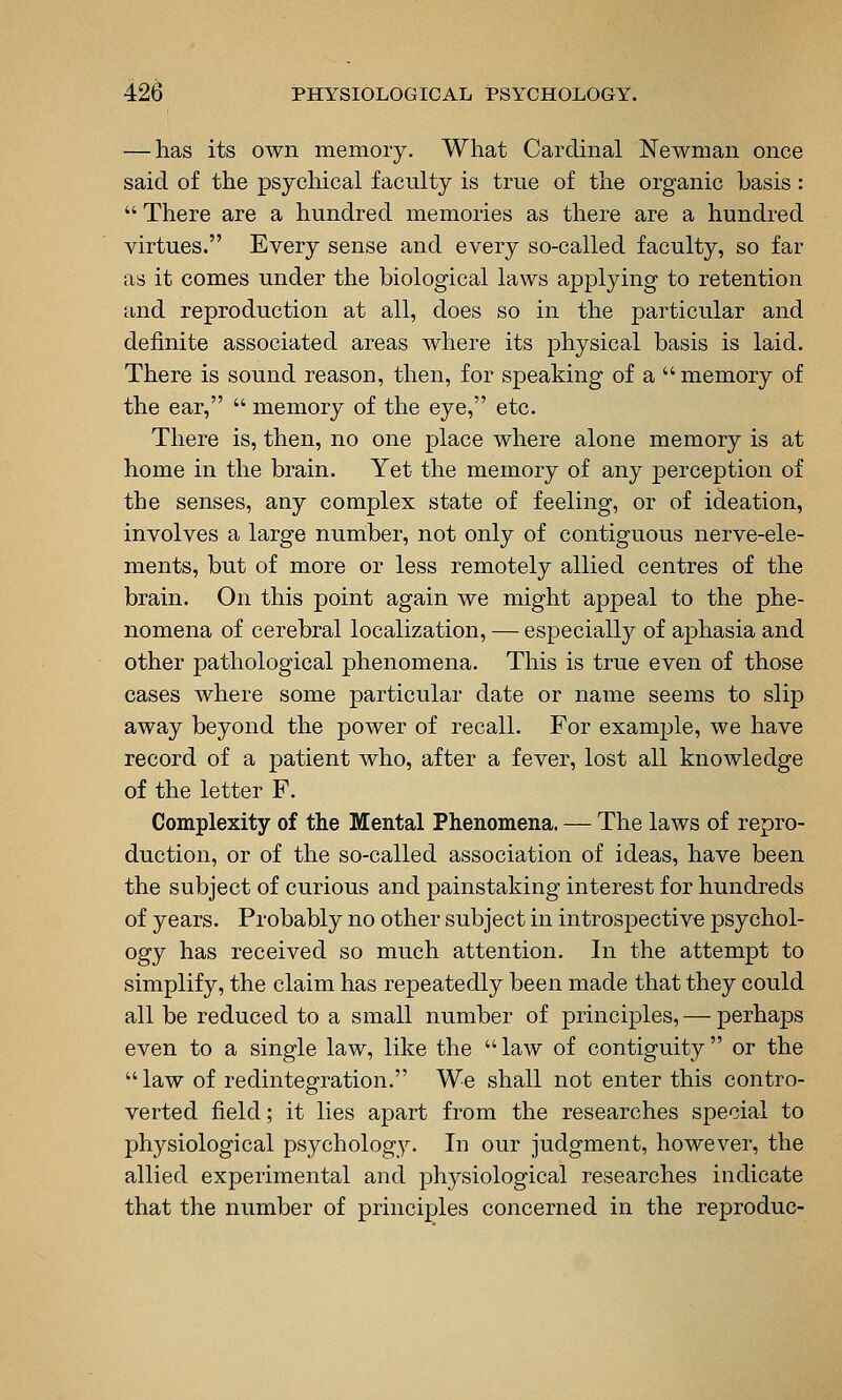 — has its own memory. What Cardmal Newman once said of the psychical faculty is true of the organic basis:  There are a hundred memories as there are a hundred virtues. Every sense and every so-called faculty, so far as it comes under the biological laws applying to retention and reproduction at all, does so in the particular and definite associated areas where its physical basis is laid. There is sound reason, then, for speaking of a memory of the ear,  memory of the eye, etc. There is, then, no one place where alone memory is at home in the brain. Yet the memory of any perception of the senses, any complex state of feeling, or of ideation, involves a large number, not only of contiguous nerve-ele- ments, but of more or less remotely allied centres of the brain. On this point again we might appeal to the phe- nomena of cerebral localization, — especiall}'^ of aphasia and other pathological phenomena. This is true even of those cases where some particular date or name seems to slip away beyond the power of recall. For example, we have record of a patient who, after a fever, lost all knowledge of the letter F. Complexity of the Mental Phenomena. — The laws of repro- duction, or of the so-called association of ideas, have been the subject of curious and painstaking interest for hundreds of years. Probably no other subject in introspective psychol- ogy has received so much attention. In the attempt to simplify, the claim has repeatedly been made that they could all be reduced to a small number of principles, — perhaps even to a single law, like the law of contiguity or the law of redintegration. We shall not enter this contro- verted field; it lies apart from the researches special to physiological psychology. In our judgment, however, the allied experimental and physiological researches indicate that the number of principles concerned in the reproduc-