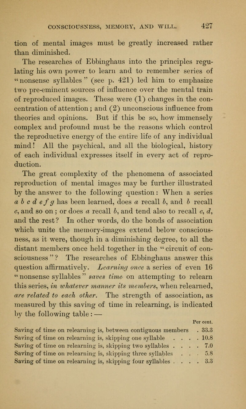 tion of mental images must be greatly increased rather than diminished. The researches of Ebbinghaus into the principles regu- lating his own power to learn and to remember series of  nonsense syllables  (see p. 421) led him to emphasize two pre-eminent sources of influence over the mental train of reproduced images. These were (1) changes in the con- centration of attention; and (2) unconscious influence from theories and oj)inions. But if this be so, how immensely complex and profound must be the reasons which control the reproductive energy of the entire life of any individual mind! All the psychical, and all the biological, history of each individual expresses itself in every act of repro- duction. The great complexity of the phenomena of associated reproduction of mental images may be further illustrated by the answer to the following question: When a series a h c d ef g has been learned, does a recall 5, and h recall c, and so on; or does a recall 5, and tend also to recall c, c?, and the rest? In other words, do the bonds of association which unite the memory-images extend below conscious- ness, as it were, though in a diminishing degree, to all the distant members once held together in the  circuit of con- sciousness  ? The researches of Ebbinghaus answer this question affirmatively. Learning once a series of even 16  nonsense syllables  saves time on attempting to relearn this series, in ivhatever maniier its 7nemhers^ when relearned, are related to each other. The strength of association, as measured by this saving of time in relearning, is indicated by the following table : — Per cent. Saving of time on relearning is, between contiguous members . 33.3 Saving of time on relearning is, skipping one syllable .... 10.8 Saving of time on relearning is, skipping two syllables .... 7.0 Saving of time on relearning is, skipping three syllables . . 5.8 Saving of time on relearning is, skipping four syllables ^ ... 3.3