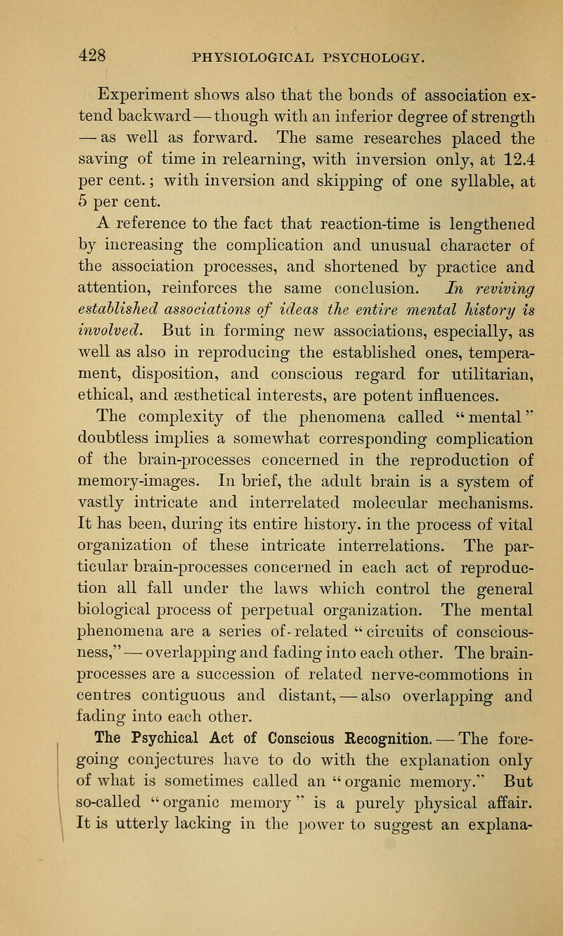 Experiment shows also that the bonds of association ex- tend backward — though with an inferior degree of strength — as well as forward. The same researches placed the saving of time in relearning, with inversion only, at 12.4 per cent.; with inversion and skipping of one syllable, at 5 per cent. A reference to the fact that reaction-time is lengthened by increasing the complication and unusual character of the association processes, and shortened by practice and attention, reinforces the same conclusion. In reviving established associations of ideas the entire mental history is involved. But in forming new associations, especially, as well as also in reproducing the established ones, tempera- ment, disposition, and conscious regard for utilitarian, ethical, and sesthetical interests, are potent influences. The complexity of the phenomena called  mental'' doubtless implies a somewhat corresponding complication of the brain-processes concerned in the reproduction of memory-images. In brief, the adult brain is a system of vastly intricate and interrelated molecular mechanisms. It has been, during its entire history, in the process of vital organization of these intricate interrelations. The par- ticular brain-processes concerned in each act of reproduc- tion all fall under the laws which control the general biological process of perpetual organization. The mental phenomena are a series of-related circuits of conscious- ness, — overlapping and fading into each other. The brain- processes are a succession of related nerve-commotions in centres contiguous and distant, — also overlapping and fading into each other. The Psychical Act of Conscious Recognition. — The fore- going conjectures have to do with the explanation only of what is sometimes called an  organic memory. But so-called  organic memory '* is a purely physical affair. It is utterly lacking in the power to suggest an explana-