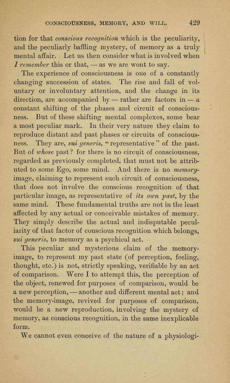 tion for that conscious recognition which is the peculiarity, and the peculiarly baffling mystery, of memory as a truly mental affair. Let us then consider what is involved when I remember' this or that, — as we are wont to say. The experience of consciousness is one of a constantly changing succession of states. The rise and fall of vol- untary or involuntary attention, and the change in its direction, are accompanied by — rather are factors in — a constant shifting of the phases and circuit of conscious- ness. But of these shifting mental complexes, some bear a most peculiar mark. In their very nature they claim to reproduce distant and past phases or circuits of conscious- ness. They are, sui gener-is^  representative  of the past. But of whose past? for there is no circuit of consciousness, regarded as previously completed, that must not be attrib- uted to some Ego, some mind. And there is no memory- image, claiming to represent such circuit of consciousness, that does not involve the conscious recognition of that particular image, as representative of its oivn past, by the same mind. These fundamental truths are not in the least affected by any actual or conceivable mistakes of memory. They simply describe the actual and indisputable pecul- iarity of that factor of conscious recognition which belongs, sui generis, to memory as a psychical act. This peculiar and mysterious claim of the memory- image, to represent my past state (of percej)tion, feeling, thought, etc.) is not, strictly speaking, verifiable by an act of comparison. Were I to attempt this, the perception of the object, renewed for purposes of comparison, would be a new perception, — another and different mental act; and the memory-image, revived for purposes of comparison, would be a new reproduction, involving the mystery of memory, as conscious recognition, in the same inexplicable form. We cannot even conceive of the nature of a physiologi-