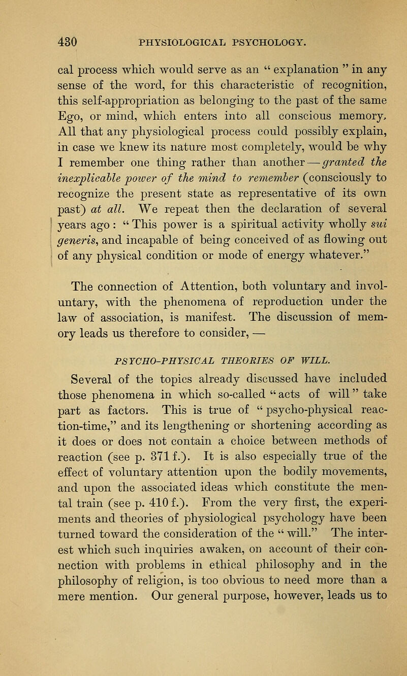 cal process which would serve as an  explanation  in any sense of the word, for this characteristic of recognition, this self-appropriation as belonging to the past of the same Ego, or mind, which enters into all conscious memory. All that any physiological process could possibly explain, in case we knew its nature most completely, would be why I remember one thing rather than another — granted the inexplicable power of the mind to remember (consciously to recognize the present state as representative of its own past) at all. We repeat then the declaration of several i years ago :  This power is a spiritual activity wholly sui generis^ and incapable of being conceived of as flowing out i of any physical condition or mode of energy whatever, The connection of Attention, both voluntary and invol- untary, with the phenomena of reproduction under the law of association, is manifest. The discussion of mem- ory leads us therefore to consider, — PSYCHO-PHYSICAL THEORIES OF WILL. Several of the topics already discussed have included those phenomena in which so-called  acts of will take part as factors. This is true of  psycho-physical reac- tion-time, and its lengthening or shortening according as it does or does not contain a choice between methods of reaction (see p. 371 f.). It is also especially true of the effect of voluntary attention upon the bodily movements, and upon the associated ideas which constitute the men- tal train (see p. 410 f.). From the very first, the experi- ments and theories of physiological psychology have been turned toward the consideration of the  will. The inter- est which such inquiries awaken, on account of their con- nection with problems in ethical philosophy and in the philosophy of religion, is too obvious to need more than a mere mention. Our general purpose, however, leads us to