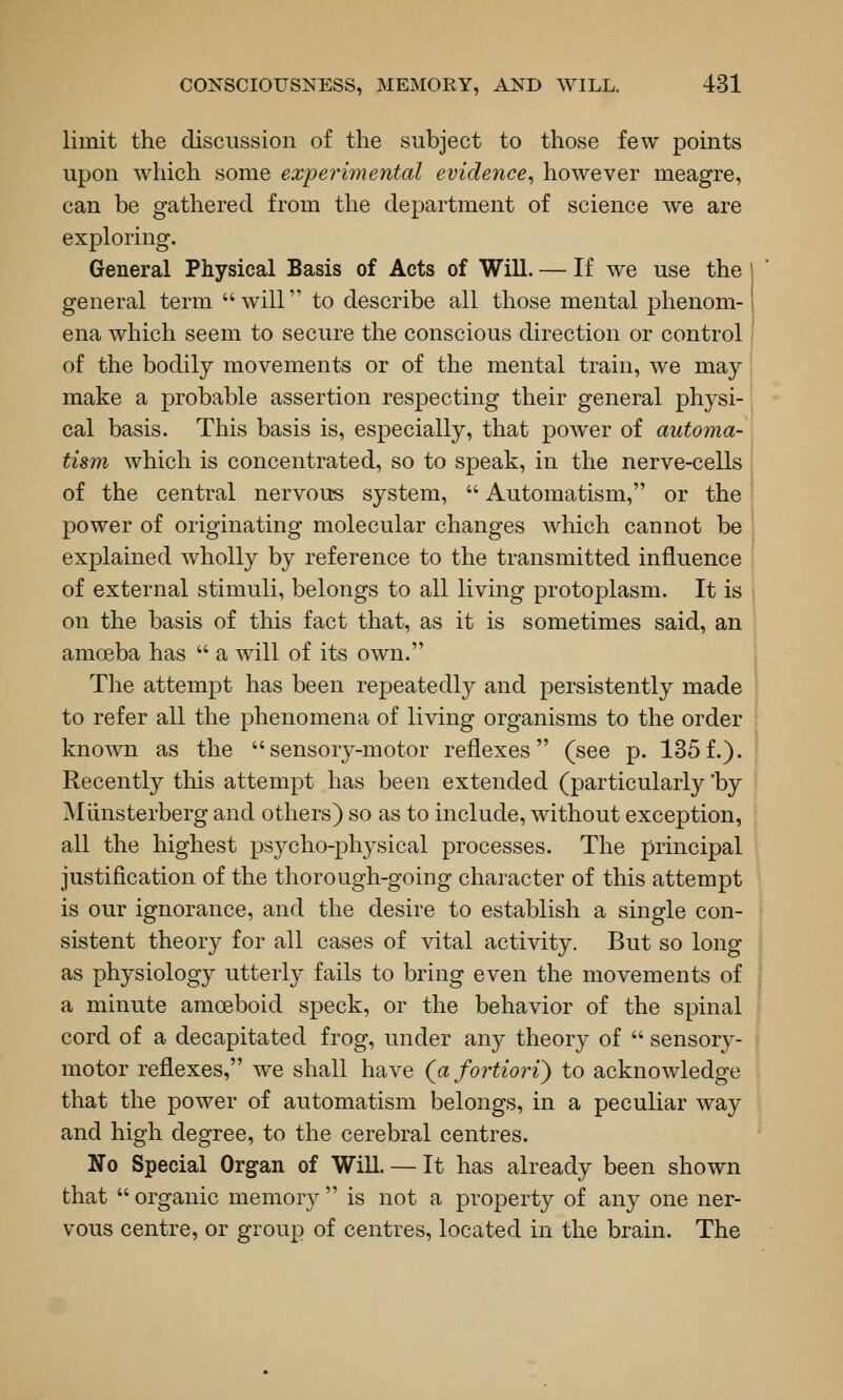limit the discussion of the subject to those few points upon which some experimental evidence^ however meagre, can be gathered from the department of science Ave are exploring. General Physical Basis of Acts of Will. — If we use the general term will to describe all those mental phenom- ena which seem to secure the conscious direction or control of the bodily movements or of the mental train, we may make a probable assertion respecting their general physi- cal basis. This basis is, especially, that power of automa- tism which is concentrated, so to speak, in the nerve-cells of the central nervous system,  Automatism, or the power of originating molecular changes wMch cannot be explained wholly by reference to the transmitted influence of external stimuli, belongs to all living protoplasm. It is on the basis of this fact that, as it is sometimes said, an amoeba has  a will of its own. The attempt has been repeatedly and persistently made to refer all the phenomena of living organisms to the order known as the sensory-motor reflexes (see p. 135f.). Recently this attempt has been extended (particularly by Miinsterberg and others) so as to include, without exception, all the highest psycho-physical processes. The principal justification of the thorough-going character of this attempt is our ignorance, and the desire to establish a single con- sistent theory for all cases of vital activity. But so long as physiology utterly fails to bring even the movements of a minute amoeboid speck, or the behavior of the spinal cord of a decapitated frog, under any theory of  sensory- motor reflexes, we shall have (^a fortiori) to acknowledge that the power of automatism belongs, in a peculiar way and high degree, to the cerebral centres. No Special Organ of Will. — It has already been shown that  organic memory  is not a property of any one ner- vous centre, or group of centres, located in the brain. The
