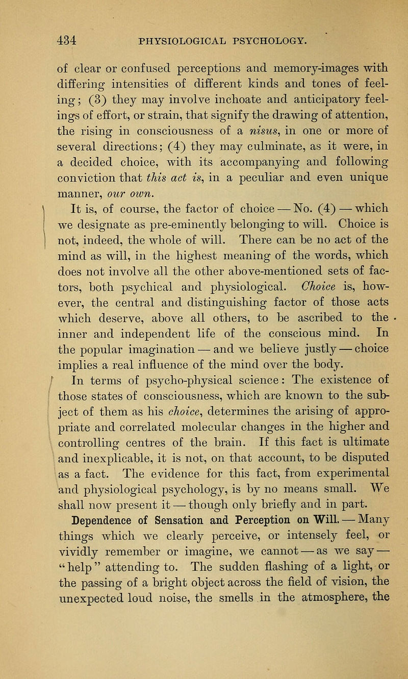 of clear or confused perceptions and memory-images with differing intensities of different kinds and tones of feel- ing ; (3) tliey may involve inchoate and anticipatory feel- ings of effort, or strain, that signify the drawing of attention, the rising in consciousness of a nisus, in one or more of several directions; (4) they may culminate, as it were, in a decided choice, with its accompanying and following conviction that this act is, in a peculiar and even unique manner, our own. It is, of course, the factor of choice — No. (4) — which we designate as pre-eminently belonging to will. Choice is not, indeed, the whole of will. There can be no act of the mind as will, in the highest meaning of the words, which does not involve all the other above-mentioned sets of fac- tors, both psychical and physiological. Choice is, how- ever, the central and distinguishing factor of those acts which deserve, above all others, to be ascribed to the inner and independent life of the conscious mind. In the popular imagination — and we believe justly — choice implies a real influence of the mind over the body. In terms of psycho-physical science: The existence of those states of consciousness, which are known to the sub- ject of them as his choice, determines the arising of appro- priate and correlated molecular changes in the higher and controlling centres of the brain. If this fact is ultimate and inexplicable, it is not, on that account, to be disputed as a fact. The evidence for this fact, from experimental and physiological psychology, is by no means small. We shall now present it — though only briefly and in part. Dependence of Sensation and Perception on Will. — Many things which we clearly perceive, or intensely feel, or vividly remember or imagine, we cannot — as we say —  help  attending to. The sudden flashing of a light, or the passing of a bright object across the field of vision, the unexpected loud noise, the smells in the atmosphere, the