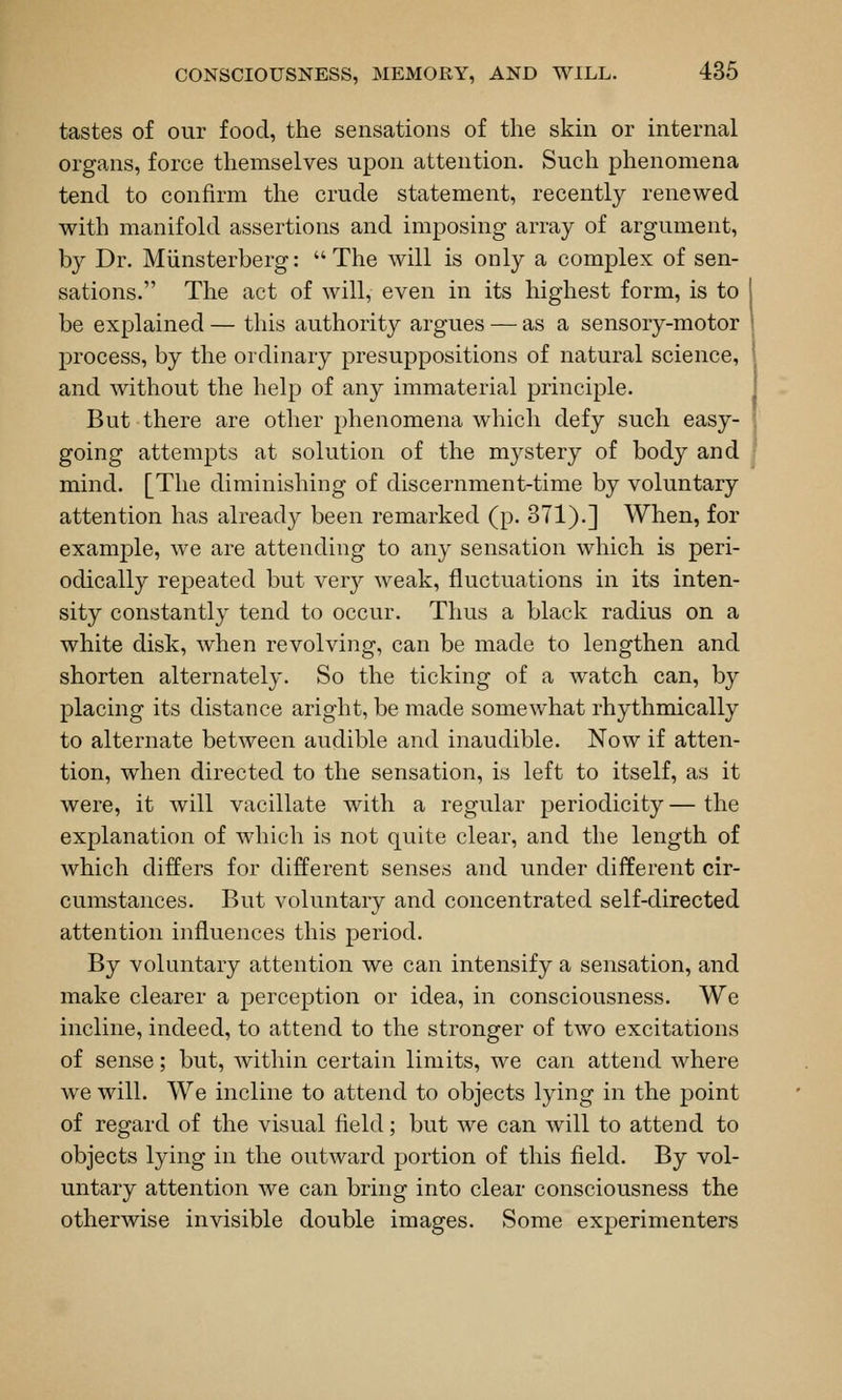 tastes of our food, the sensations of the skm or internal organs, force themselves upon attention. Such phenomena tend to confirm the crude statement, recently renewed with manifold assertions and imposing array of argument, by Dr. Miinsterberg:  The will is only a complex of sen- sations. The act of will, even in its highest form, is to be explained — this authority argues — as a sensory-motor process, by the ordinary presuppositions of natural science, and without the help of any immaterial principle. But there are other phenomena which defy such easy- going attempts at solution of the mystery of body and mind. [The diminishing of discernment-time by voluntary attention has already been remarked (p. 371).] When, for example, we are attending to any sensation which is peri- odically repeated but very weak, fluctuations in its inten- sity constantly tend to occur. Thus a black radius on a white disk, when revolving, can be made to lengthen and shorten alternately. So the ticking of a watch can, by placing its distance aright, be made somewhat rhythmically to alternate between audible and inaudible. Now if atten- tion, when directed to the sensation, is left to itself, as it were, it will vacillate with a regular periodicity — the explanation of which is not quite clear, and the length of which differs for different senses and under different cir- cumstances. But voluntary and concentrated self-directed attention influences this period. By voluntary attention we can intensify a sensation, and make clearer a perception or idea, in consciousness. We incline, indeed, to attend to the stronger of two excitations of sense; but, within certain limits, we can attend where we will. We incline to attend to objects lying in the point of regard of the visual field; but we can will to attend to objects lying in the outward portion of this field. By vol- untary attention we can bring into clear consciousness the otherwise invisible double images. Some experimenters
