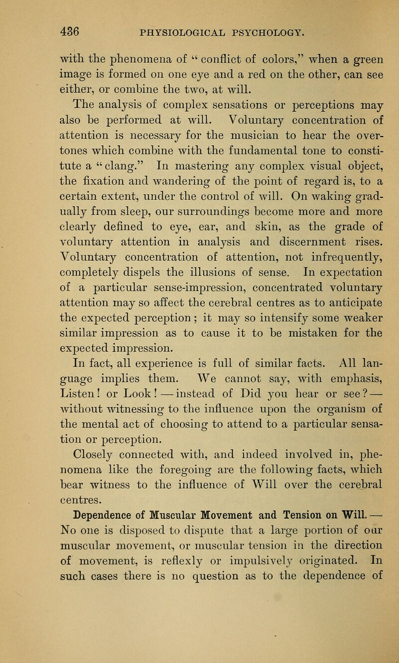 with the phenomena of  conflict of colors, when a green image is formed on one eye and a red on the other, can see either, or combine the two, at will. The analysis of complex sensations or perceptions may also be performed at will. Voluntary concentration of attention is necessary for the musician to hear the over- tones which combine with the fundamental tone to consti- tute a  clang. In mastering any complex visual object, the fixation and wandering of the point of regard is, to a certain extent, under the control of will. On waking grad- ually from sleep, our surroundings become more and more clearly defined to eye, ear, and skin, as the grade of voluntary attention in analysis and discernment rises. Voluntary concentration of attention, not infrequently, completely dispels the illusions of sense. In expectation of a particular sense-impression, concentrated voluntary attention may so affect the cerebral centres as to anticipate the expected perception; it may so intensify some weaker similar impression as to cause it to be mistaken for the expected impression. In fact, all experience is full of similar facts. All lan- guage implies them. We cannot say, with emphasis, Listen! or Look! — instead of Did you hear or see ? — without witnessing to the influence upon the organism of the mental act of choosing to attend to a particular sensa- tion or perception. Closely connected with, and indeed involved in, phe- nomena like the foregoing are the following facts, which bear witness to the influence of Will over the cerebral centres. Dependence of Muscular Movement and Tension on Will. — No one is disposed to dispute that a large portion of oar muscular movement, or muscular tension in the direction of movement, is reflexly or impulsively originated. In such cases there is no question as to the dependence of