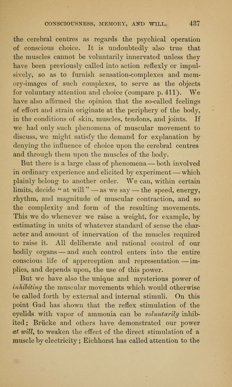 the cerebral centres as regards the psychical operation of conscious choice. It is undoubtedly also true that the muscles cannot be voluntarily innervated unless they have been previously called into action reflexly or impul- sively, so as to furnish sensation-complexes and mem- or3^-images of such complexes, to serve as the objects for voluntary attention and choice (compare p. 411). We have also affirmed the opinion that the so-called feelings of effort and strain originate at the periphery of the body, in the conditions of skin, muscles, tendons, and joints. If we had only such phenomena of muscular movement to discuss, we might satisfy the demand for explanation by denying the influence of choice upon the cerebral centres and through them upon the muscles of the body. But there is a large class of phenomena — both involved in ordinary experience and elicited by experiment — which plainly belong to another order. We can, within certain limits, decide  at will — as we say — the speed, energy, rhythm, and magnitude of muscular contraction, and so the complexity and form of the resulting movements. This we do whenever we raise a weight, for example, by estimating in units of whatever standard of sense the char- acter and amount of innervation of the muscles required to raise it. All deliberate and rational control of our bodily organs — and such control enters into the entire conscious life of apperception and representation — im- plies, and depends upon, the use of this power. But we have also the unique and mysterious power of inhibiting the muscular movements which would otherwise be called forth by external and internal stimuli. On this point Gad has shown that the reflex stimulation of the eyelids with vapor of ammonia can be voluntarily inhib- ited; Briicke and others have demonstrated our power at will, to weaken the effect of the direct stimulation of a muscle by electricity; Eichhorst has called attention to the