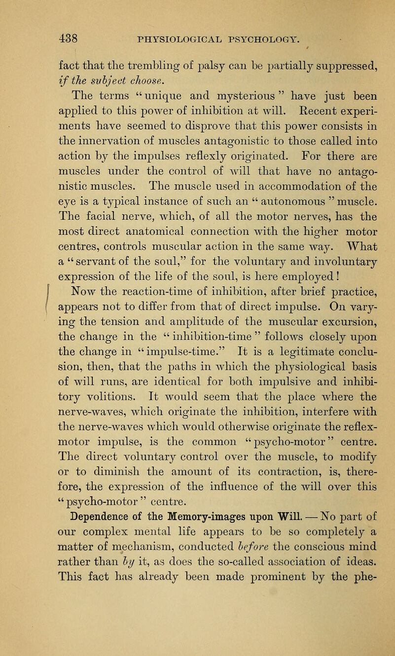 fact that the trembling of palsy can be partially suppressed, if the svhject choose. The terms  unique and mysterious  have just been applied to this power of inhibition at will. Recent experi- ments have seemed to disprove that this power consists in the innervation of muscles antagonistic to those called into action by the impulses refiexly originated. For there are muscles under the control of will that have no antago- nistic muscles. The muscle used in accommodation of the eye is a typical instance of such an  autonomous  muscle. The facial nerve, which, of all the motor nerves, has the most direct anatomical connection with the higher motor centres, controls muscular action in the same way. What a  servant of the soul, for the voluntary and involuntary expression of the life of the soul, is here employed! Now the reaction-time of inhibition, after brief practice, appears not to differ from that of direct impulse. On vary- ing the tension and amplitude of the muscular excursion, the change in the  inhibition-time  follows closely upon the change in  impulse-time. It is a legitimate conclu- sion, then, that the paths in Avhich the physiological basis of will runs, are identical for both impulsive and inhibi- tory volitions. It would seem that the place where the nerve-waves, which originate the inhibition, interfere with the nerve-waves which would otherwise originate the reflex- motor impulse, is the common psycho-motor centre. The direct voluntary control over the muscle, to modify or to diminish the amount of its contraction, is, there- fore, the expression of the influence of the will over this  psycho-motor  centre. Dependence of the Memory-images upon Will. — No part of our complex mental life appears to be so completely a matter of mechanism, conducted hefore the conscious mind rather than hy it, as does the so-called association of ideas. Tliis fact has already been made prominent by the phe-