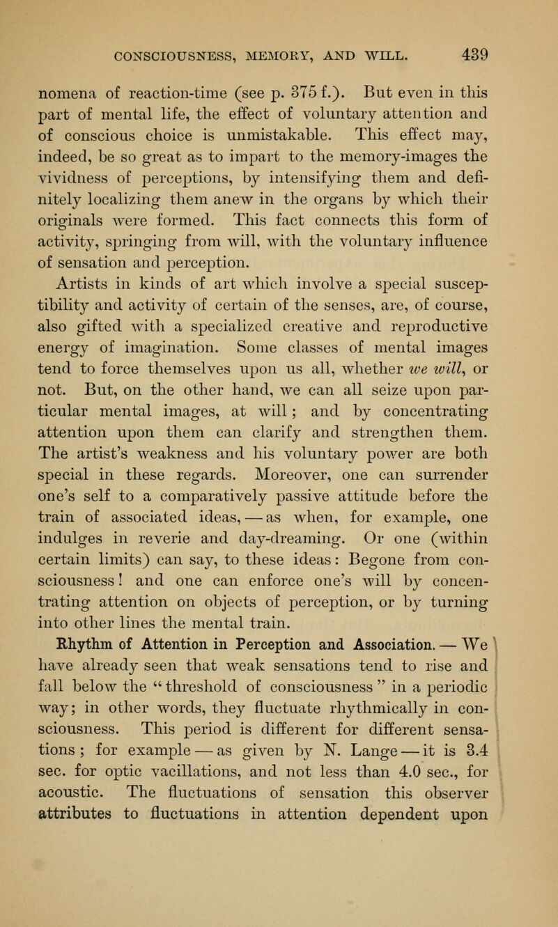 nomena of reaction-time (see p. 375 f.). But even in this part of mental life, the effect of voluntary attention and of conscious choice is unmistakable. This effect may, indeed, be so great as to impart to the memory-images the vividness of percejDtions, by intensifying them and defi- nitely localizing them anew in the organs by which their oripfinals were formed. This fact connects this form of activity, springing from will, with the voluntary influence of sensation and perception. Artists in kinds of art which involve a special suscep- tibility and activity of certain of the senses, are, of course, also gifted Avith a specialized creative and reproductive energy of imagination. Some classes of mental images tend to force themselves upon us all, whether ive will, or not. But, on the other hand, we can all seize upon par- ticular mental images, at will; and by concentrating attention upon them can clarify and strengthen them. The artist's weakness and his voluntary power are both special in these regards. Moreover, one can surrender one's self to a comparatively passive attitude before the train of associated ideas, — as when, for example, one indulges in reverie and day-dreaming. Or one (within certain limits) can say, to these ideas: Begone from con- sciousness ! and one can enforce one's will by concen- trating attention on objects of perception, or by turning into other lines the mental train. Rhythm of Attention in Perception and Association. — We ^ have already seen that weak sensations tend to rise and fall below the  threshold of consciousness  in a periodic way; in other words, they fluctuate rhythmically in con- sciousness. This period is different for different sensa- tions ; for example — as given by N. Lange — it is 3.4 sec. for optic vacillations, and not less than 4.0 sec, for acoustic. The fluctuations of sensation this observer attributes to fluctuations in attention dependent upon
