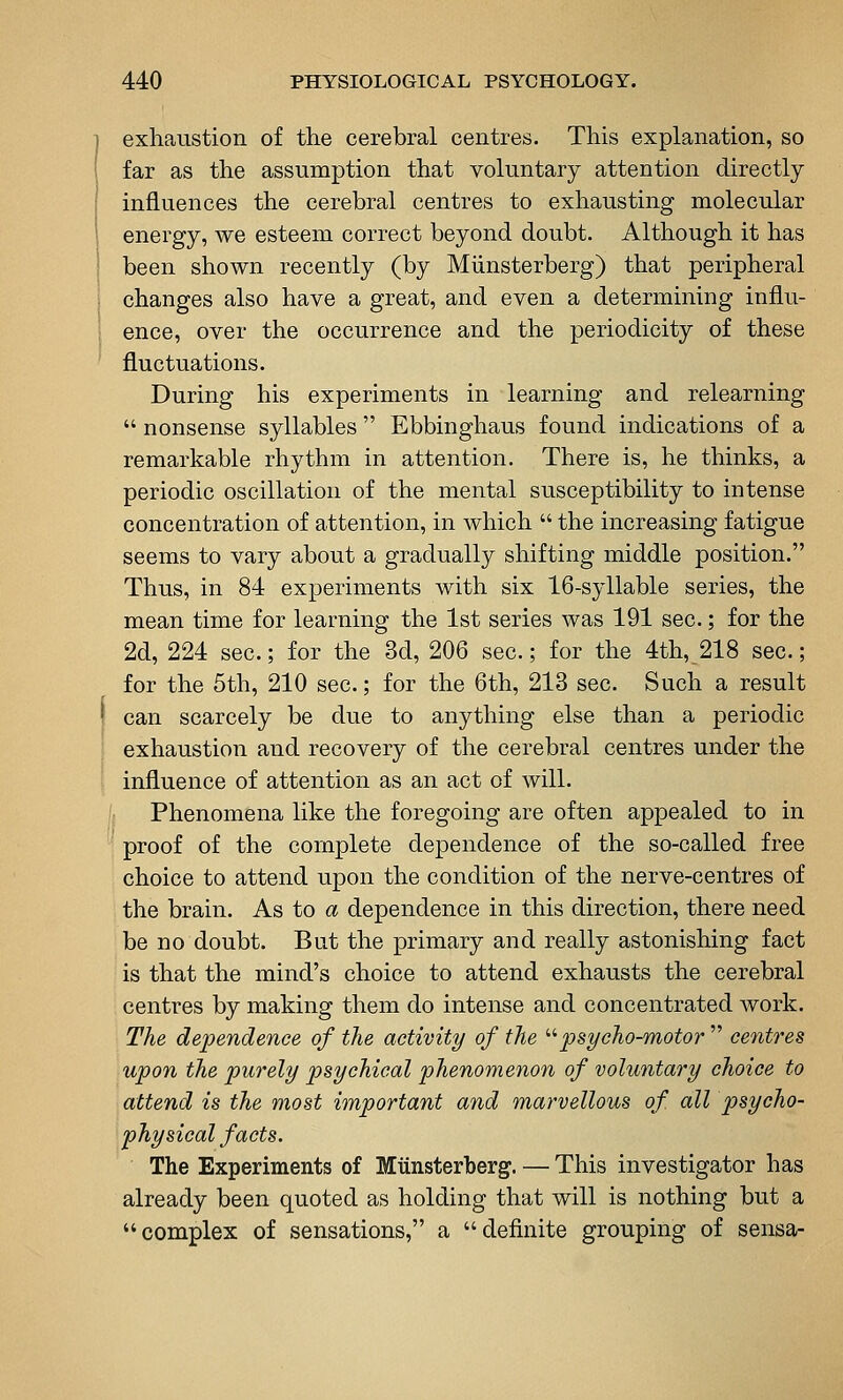exhaustion of the cerebral centres. This explanation, so far as the assumption that voluntary attention directly influences the cerebral centres to exhausting molecular energy, we esteem correct beyond doubt. Although it has been shown recently (by Miinsterberg) that peripheral changes also have a great, and even a determining influ- ence, over the occurrence and the periodicity of these fluctuations. During his experiments in learning and relearning nonsense syllables Ebbinghaus found indications of a remarkable rhythm in attention. There is, he thinks, a periodic oscillation of the mental susceptibility to intense concentration of attention, in which the increasing fatigue seems to vary about a gradually shifting middle position. Thus, in 84 experiments with six 16-syllable series, the mean time for learning the 1st series was 191 sec.; for the 2d, 224 sec; for the 3d, 206 sec; for the 4th, 218 sec; for the 5th, 210 sec.; for the 6th, 213 sec. Such a result can scarcely be due to anything else than a periodic exhaustion and recovery of the cerebral centres under the influence of attention as an act of will. Phenomena like the foregoing are often appealed to in proof of the complete dependence of the so-called free choice to attend upon the condition of the nerve-centres of the brain. As to a dependence in this direction, there need be no doubt. But the primary and really astonishing fact is that the mind's choice to attend exhausts the cerebral centres by making them do intense and concentrated Avork. The dependence of the activity of the '•'•psycho-motor centres upon the purely psychical phenomenon of voluntary choice to attend is the most important and marvellous of all psycho- physical facts. The Experiments of Miiiisterbergf. — This investigator has already been quoted as holding that will is nothing but a complex of sensations, a definite grouping of sensa-