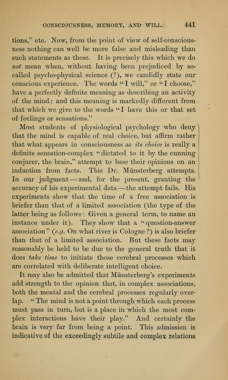 tions, etc. Now, from the point of view of self-conscious- ness nothing can well be more false and misleading than such statements as these. It is precisely this which we do not mean when, without having been prejudiced by so- called psycho-physical science (?), we candidly state our conscious experience. The words I will, or I choose, have a perfectly definite meaning as describing an activity of the mind; and this meaning is markedly different from that which we give to the words  I have this or that set of feelings or sensations. Most students of physiological psychology who deny ^ that the mind is capable of real choice, but affirm rather that what appears in consciousness as its choice is really a definite sensation-complex  dictated to it by the cunning conjurer, the brain, attempt to base their opinions on an induction from facts. This Dr. Miinsterberg attempts. In our judgment — and, for the present, granting the accuracy of his experimental data—the attempt fails. His experiments show that the time of a free association is briefer than that of a limited association (the type of the latter being as follows : Given a general term, to name an instance under it). They show that a question-answer association (^e.g. On what river is Cologne ?) is also briefer than that of a limited association. But these facts may reasonably be held to be due to the general truth that it does take time to initiate those cerebral processes which are correlated with deliberate intelligent choice. It may also be admitted that Miinsterberg's experiments add strength to the opinion that, in complex associations, both the mental and the cerebral processes regularly over- lap.  The mind is not a point through which each process must pass in turn, but is a place in which the most com- plex interactions have their play. And certainly the brain is very far from being a point. This admission is indicative of the exceedingly subtile and complex relations